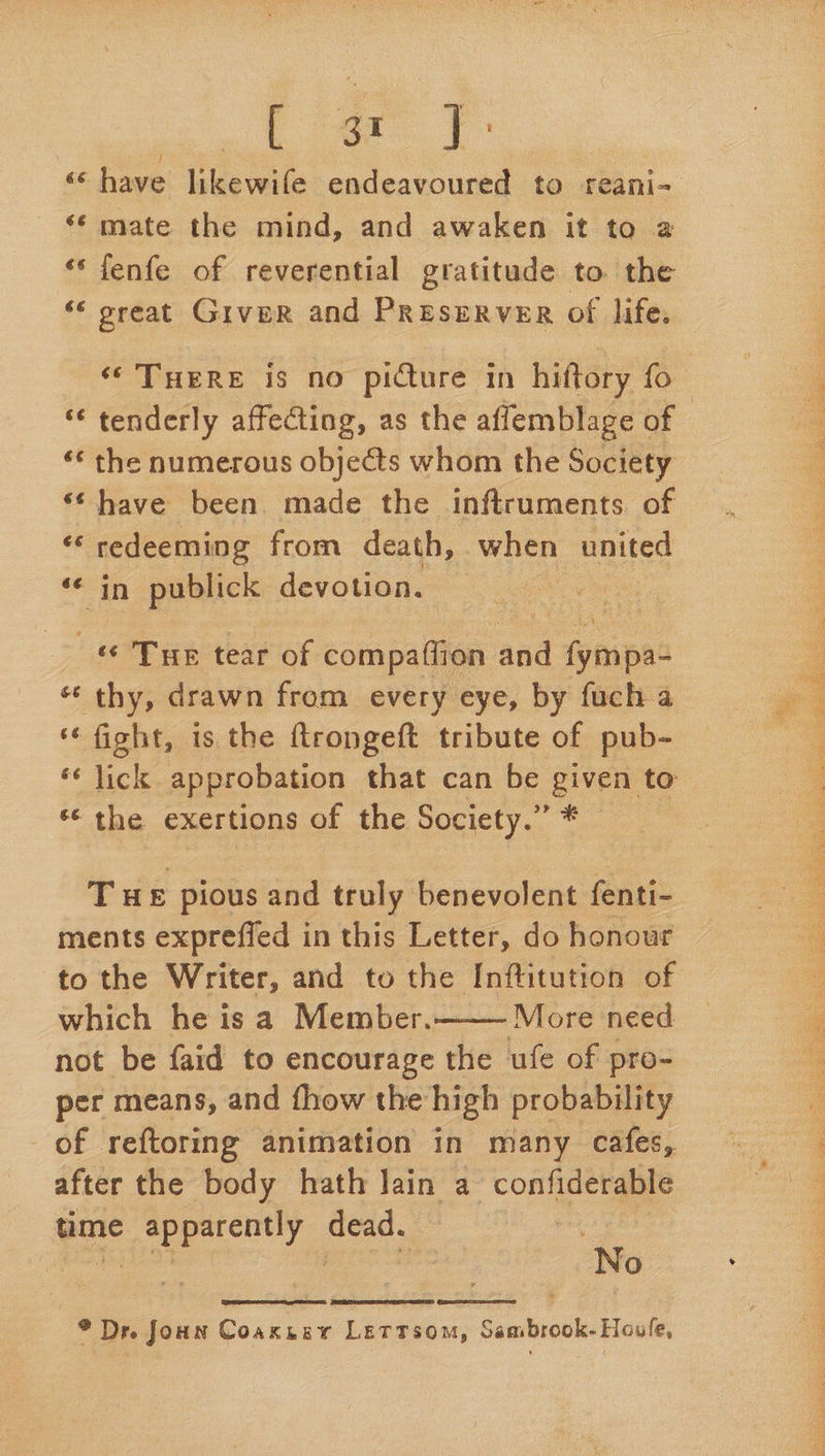 Figs ¢. ‘¢ mate the mind, and awaken it to a ‘‘fenfe of reverential gratitude to the ‘‘ oreat Grver and PREsERVER of life. ‘* THERE is no picture in hiftory fo ‘e tenderly affecting, as the affemblage c of ‘‘ the numerous objects whom the Society ‘have been. made the inftruments. of “ redeeming from death, when united in pabtiels devotion. nee «© Tur tear of compaflion and fympac * thy, drawn from every eye, by fuch 4 ‘fight, is the ftrongeft tribute of pub- « the exertions of the Society. . THE “pious and truly benevolent fenti- ments expreffed in this Letter, do honour to the Writer, and to the Inftitution of which he is a Member.——— More need not be faid to encourage the ufe of pro- per means, and fhow the high probability of reftoring animation in many cafes, after the body hath Jain a confiderable time Pie soldat BOaG : : No * Dr. Joun Coaxnery Lettsom, Sambrook. Houle,