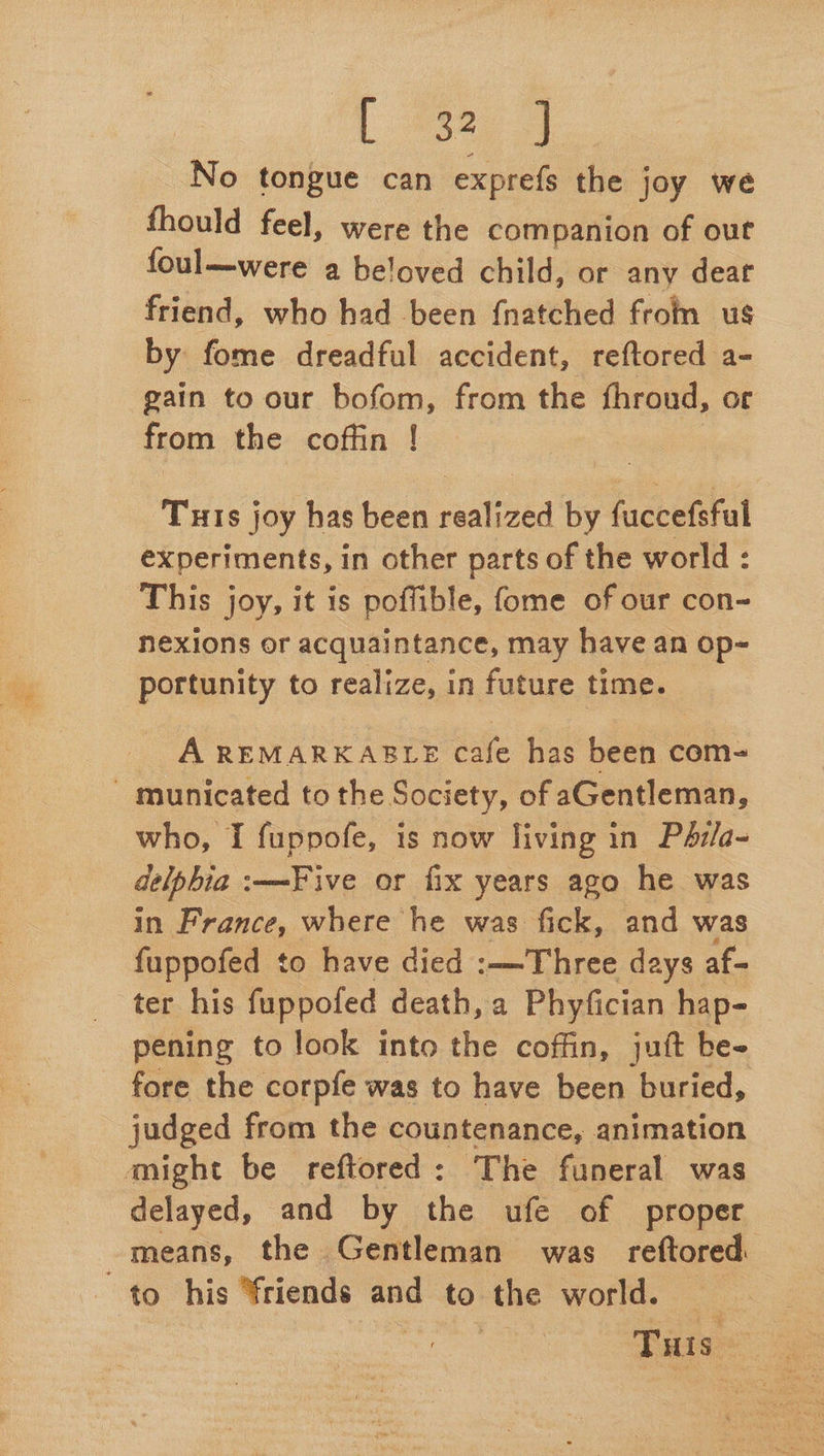 L #32, J No tongue can exprefs the joy we fhould feel, were the companion of out foul—were a beloved child, or any dear friend, who had been {natched from us by fome dreadful accident, reftored a- gain to our bofom, from the fhroud, or from the coffin ! Turis joy has been realized by fuccefsful experiments, in other parts of the world : This joy, it is poffible, fome of our con~ nexions or acquaintance, may have an op- portunity to realize, in future time. A REMARKABLE cafe has been com- - municated to the Society, of aGentleman, who, I fuppofe, is now living in Pérla- delphia :—Five or fix years ago he was in France, where he was fick, and was fuppofed to have died :—Three days af- ter his fuppofed death, a Phyfician hap- pening to look into the coffin, jut be- fore the corpfe was to have been buried, judged from the countenance, animation aight be reftored: The funeral was delayed, and by the ufe of proper means, the Gentleman was reftored. to his friends and to the world. —
