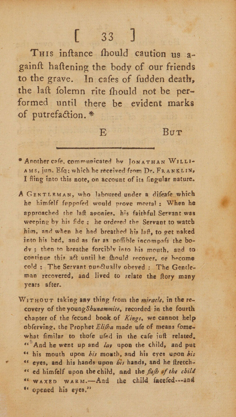 Eas gainft haftening the body of our friends to the grave. In cafes of fudden death, the laft folemn rite fhould not be per- formed until there be evident marks of putrefaction. * E Bur ee eA)   * Another cafe, communicated hy JonaTHAN WILLI- AMS, jun. Efq: which he received from Dr. FRANKLINg I fling into this note, on account of its fingular nature. A GENTLEMAN, who Jaboured under a difeafe which he himfelf foppofed would prove mortal: When he approached the laft aoonies, his faithful Servant wes weeping by his fide ; he ordered the Servant to watch him, and when he had breathed his laf, to get naked into his bed, and as far as poffible tacompafs the bo- continue thie ac until he fhould recover, or hecome cold : The Servant pundtually obeyed : The Gentle- man recovered, and lived to relate the Mery many years after. : Wirnovur taking any thing from the ey in the re- covery of the young Shunammite, recorded in the fourth chapter of the fecond book of Kings, we cannot help obferving, the Prophet Zij4a made ufe of means fome- what fimilar to thofe ufed in the cafe jnft related, *¢ his mouth upon 4s mouth, and his eyes upon Sis - eyes, and his hands upon 67s hands, and he ftretch- *¢ ed himfelf upon thechild, and the feb of the child “\ waxepD warM.—And the child {acefed---and ** opened his eyes.” iO 