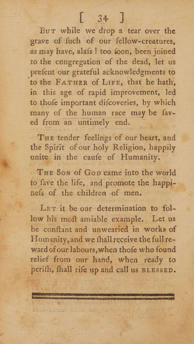 But while we drop a tear over the grave of fuch of our fellow-creatures, as may have, alafs ! too foon, been joined to the congregation of the dead, let us _prefent our grateful acknowledgments to ‘to the Fatuer of Lirz, that he hath, in this age of rapid improvement, led to thofe important difcoveries, by which © many of the human race may be fav- ed from an untimely end. Tue tender feelings of our heart, and the Spirit of our holy Religion, sage unite in the caufe. of Humanity.  ‘Tue Son of Gos came into the world to fave the life, and promote the happi- _ bee nals of the children of ‘men, .  ie Be Ler it be our detetmnination to fol- a Jow his moft amiable example. Let us be conftant and unwearied in works of Humanity, and we fhall receive the full re- wardof our labours, when thofe who found relief from our hand, when ready to 2 pepe, thall rife up and call us BLESSED. eee oo Bt r ‘  