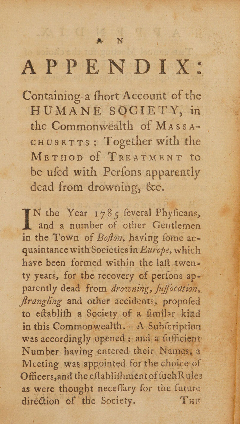 Per op rR Nob) 4 eee Containing-a fhort Account of the HUMANE SOCIETY, in the Commonwealth of Massa- cHusETTs: Together with the Meruop of TREATMENT to be ufed with Perfons apparently dead from drowning, &amp;c. | a and a number of other Gentlemen quaintance with Societies in Europe, which ty years, for the recovery of perfons ap- firanglng and other accidents, propofed — to eftablith a Society of a fimilar kind © Hind Fee in this Commonwealth. - AS  was accordingly opened ; ; and a futiicient: Number having entered their. Names, a — Meeting was appointed for the choice: of  - direétion of the Society. ‘ame $ 
