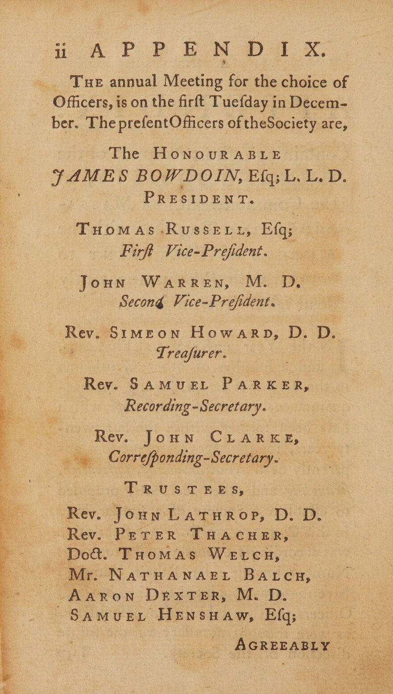 <5 i APP EM Da x. _. Tue annual Meeting for the choice of Officers, is on the firft Tuefday in Decem- ber. The prefentOfiicers of theSociety are, The HoNOURABLE TFTAMES BOW DOIN, Big; ©. L, D. ; PRESIDENT. Tuoomas-Russett, Ef; Firft Vice-Prefident. — Joun Warren, M. D Secong Vice-Prefident. Rev. Srmeon Howarp, D. D. | Lreafurer. Rev. SamMuEL PARKER, Recording -Secretary. Rev. Joun Cu ARKE, . Correfponding-Secretary.  T2067 BBs, Rev. Joun Laturop, D. D. Rev. Perer THACHER, seg THoMas Wetcu, Mr. NaTHANAEL Batcu, ie Dexter, M.D. SAMUEL. HENSHAW, Efq;  AGREDABLY | x con 