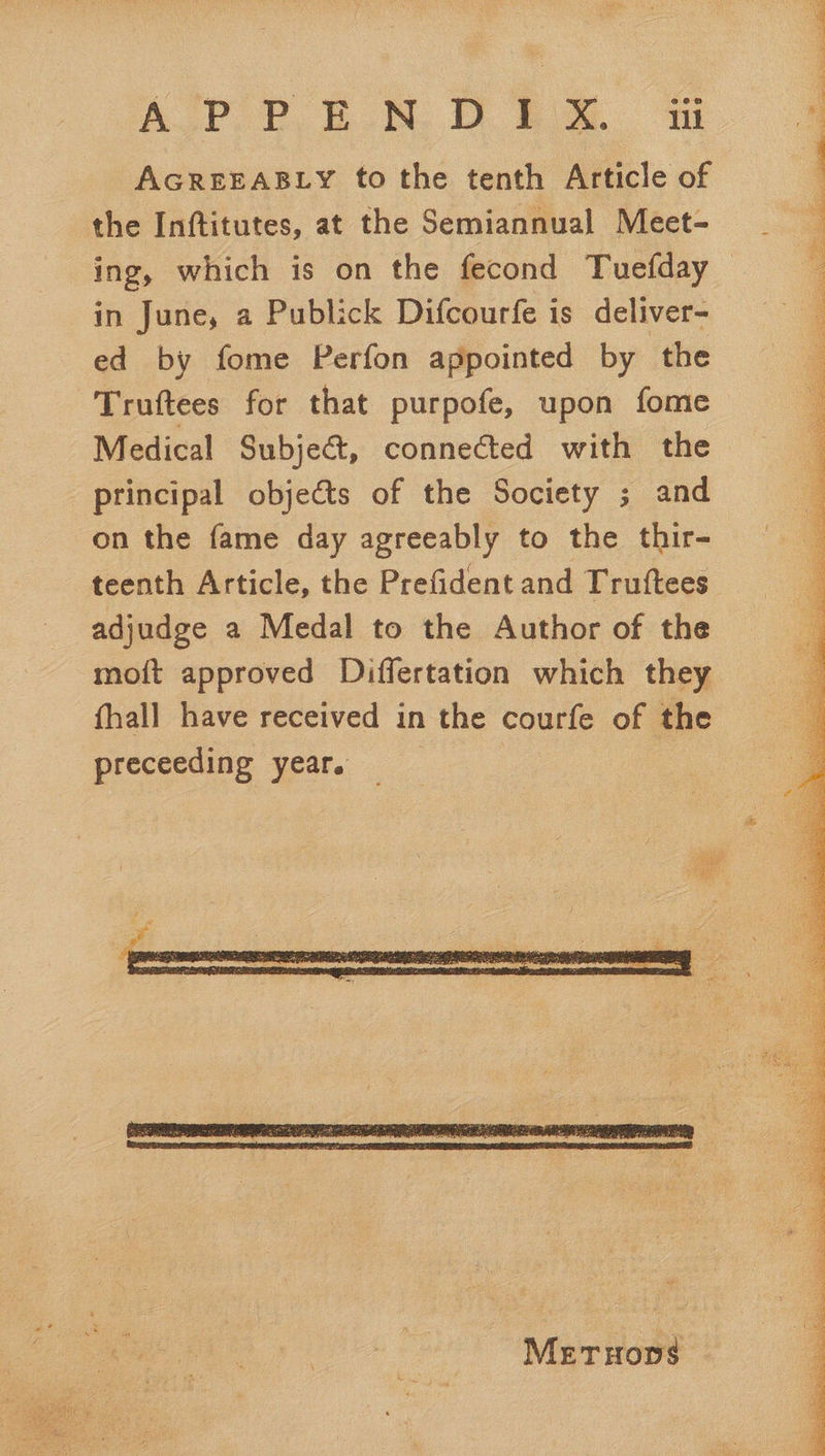 AGREEABLY to the tenth Article of the Inftitutes, at the Semiannual Meet- ing, which is on the fecond Tuefday in June, a Publick Difcourfe is deliver- ed by fome Perfon appointed by the Truftees for that purpofe, upon fome Medical Subject, connected with the principal objeéts of the Society ; and on the fame day agreeably to the thir- teenth Article, the Prefident and Trutftees adjudge a Medal to the Author of the moit approved Differtation which they fhall have received in the courfe of the preceeding year. | |    
