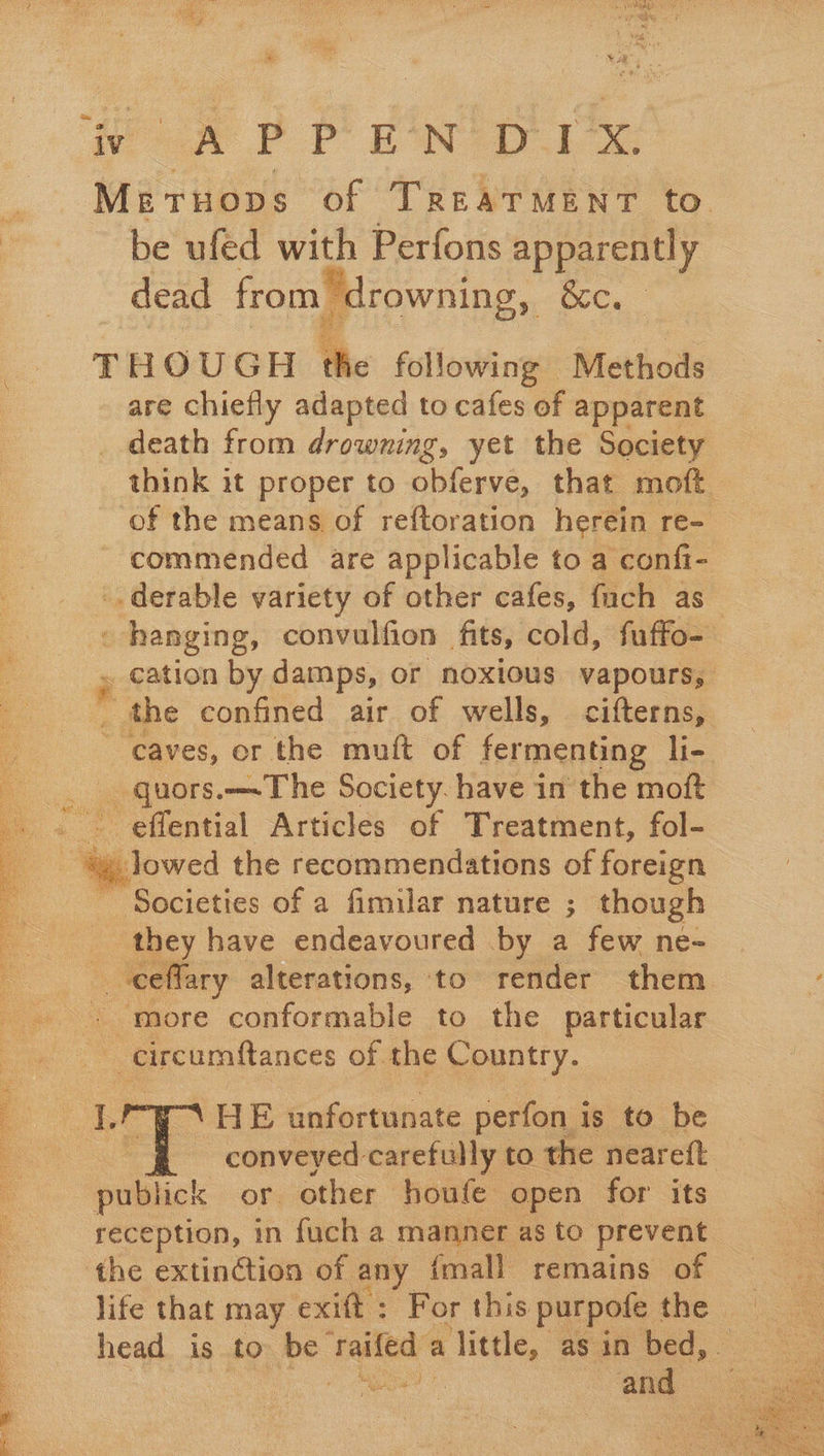 errata - fe fae PP rnp Metruops of TreaTMENT to be ufed with Perfons apparently dead from” rowning, &amp;c. THOUGH the following Methods are chiefly adapted to cafes ef apparent death from drowning, yet the Society think it proper to obferve, that moft ‘of the means of reftoration herein re- commended are applicable to a confi- ..derable variety of other cafes, fuch as- - hanging, convulfion fits, cold, fuffo- _ cation by damps, or noxious vapours, the confined air of wells, cifterns, eaves, or the muft of fermenting li- -. quors.—.The Society. have in the moft _ effential Articles of Treatment, fol- 4g lowed the recommendations of foreign . ~ Societies of a fimilar nature ; though = they have endeavoured by a few ne- | eeflary alterations, to render them - more conformable to the particular et tntiances of the Country.   EMM eg. pie A ee aS HE unfortunate perfon is to be | conveyed -carefully to the: neareft publick or other houfe open for its reception, in fuch a manner as to prevent ‘the extinction of | any {mall remains of life that may exit : For this purpofe the  aii he ee oa er 