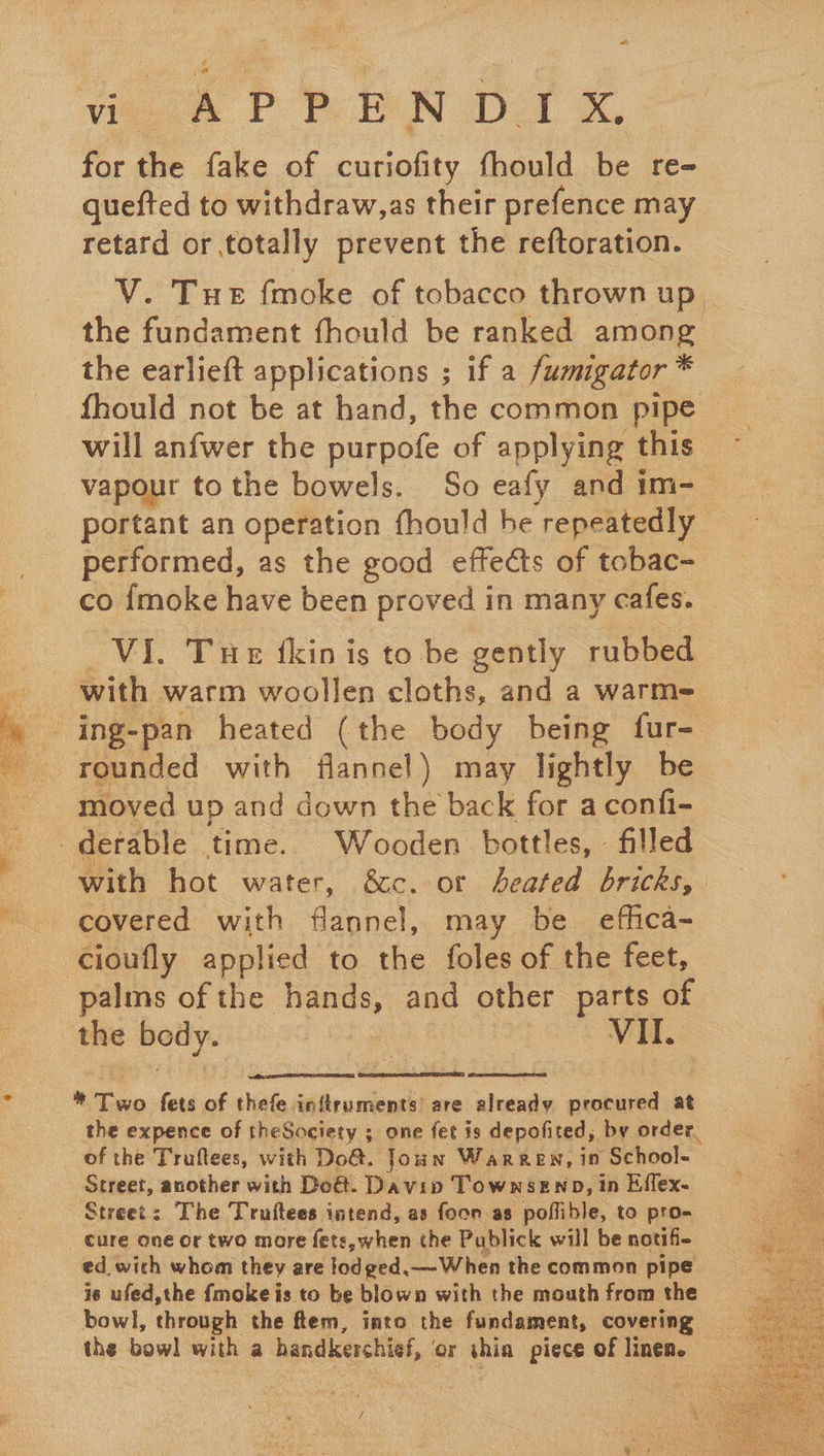 for the fake of curiofity fhould be re- quefted to withdraw,as their prefence may retard or totally prevent the reftoration. V. Tue fmoke of tobacco thrown up. the fundament fhould be ranked among the earlieft applications ; if a fumigator * fhould not be at hand, the common pipe will anfwer the purpofe of applying this vapour tothe bowels. So eafy and im-_ portant an operation fhould be ‘repeatedly performed, as the good effects of tobac- co {moke have been proved in many cafes. oul. Tuer fkin is to be gently rubbed with warm woollen cloths, and a warme _ ing-pan heated (the body being fur- rounded with flannel) may lightly be moved up and down the back for a confi- _derable time. Wooden bottles, - filled with hot water, &amp;c. ot heated bricks, covered with flannel, may be. effica- cioufly applied to the foles of the feet, palms of the hands, and other parts of the body. Meas C4 | Vil.  og SREB CERES TRON : tox fets of thefe inftruments’ are already procured at the expence of theSociety ; one fet is depofited, by order. of the Truftees, with Do@. Joun Warren, in School- ‘Street, another with Doé. Davip TownseEnp, in Effex. Street: The Truftees intend, as foon as poffible, to pro- cure one or two more fets, when the Publick will be notif- ed. with whom they are lodged.—When the common pipe is ufed,the fmoke is to be blown with the mouth from the bowl, through the ftem, into the fundament, covering the bowl with a handkerchief, ‘or ae piece of linen.  