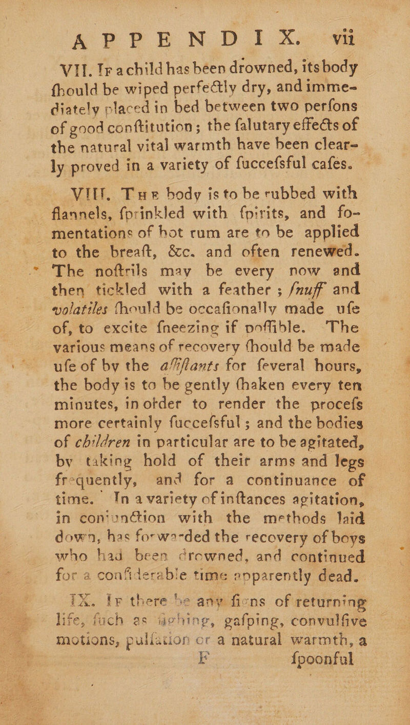   APPEN DI XA @ VII. Ir achild has been drowned, its body fhould be wiped perfectly dry, and imme- diately placed in bed between two perfons of good conftitution; the falutary effects of the natural vital warmth have been clear=_ ly proved in a variety of fuccefsful cafes. | VIE. Tue body is to be rubbed with flannels, fprinkled with fp:rits, and fo- mentations of hot rum are to be applied to the breaft, &amp;c. and often renewed. ‘The noftrils may be every now and then tickled with a feather ; /nuff and volatiles fhould be occafionally made ufe of, to excite fneezing if pofible. The various means of recovery fhould be made ufe of by the a%fants for feveral hours, the body is to be gently (haken every ten minutes, inofder to render the procefs more certainly fuccefsful ; and the bodies of children in particular are to be agitated, by taking hold of their arms and legs frequently, and for a continuance of time. In a variety of inftances agitation, in conunction with the methods laid down, has forwa-ded the recovery of boys who had been crewned, and continued for a confiderable time epparently dead. TX. Ir there be any ficns of returning: life, fach es uvhing, gafping, convulfive motions, pullation cr a natural warmth, a | EF {poonful