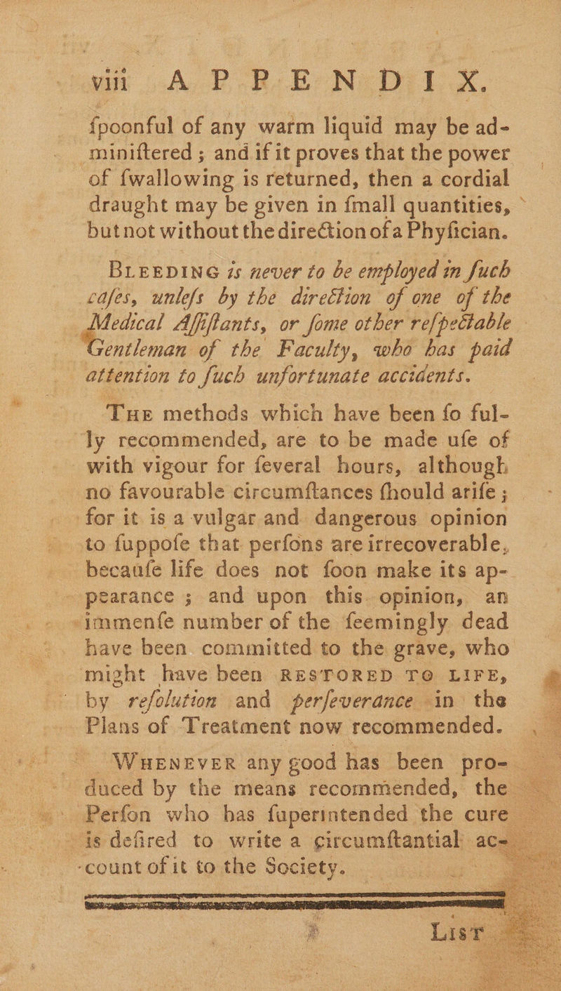 wit A PR: EN: D1 xX. fpoonful of any warm liquid may be ad- -miniftered ; and if it proves that the power of fwallowing i is returned, then a cordial draught may be given in {mall quantities, butnot without the dire€tion ofa Phyfician. , BLEEDING 7s never to be employed in fuch cafes, unlefs by the direction of one of the Medical Afiftants, or fome other re[pectable — entleman of the Faculty, who has paid attention to fuch unfortunate accidents. Tue methods which have been fo ful- ly recommended, are to be made ufe of with vigour for feveral hours, although - no favourable circumftances fhould arife ; for it is a vulgar and dangerous opinion to fuppofe that perfons are irrecoverable, _becanfe life does not foon make its ap- pearance ; and upon this. opinion, an -immenfe number of the feemingly dead have been committed to the grave, who might - have been RESTORED TO LIFE, a by refolution and perfeverance in the Plans of: Treatment now recommended. Ss  WHENEVER any good has been pro- duced by the means recommended, the Perfon who has fuperintended the cure    ‘count of it to the Society. 