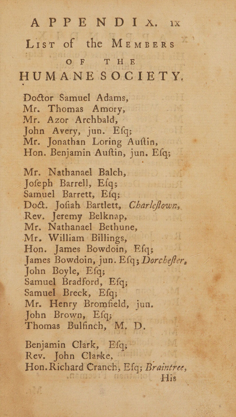 List of the Members OB... Usk HUMANE SOCIETY. Doctor Samuel Adams, Mr. Thomas Amory, Mr. Azor Archbald, - John Avery, jun. Efq; Mr. Jonathan Loring Auftin, © © Hon. Benjamin Auftin, jun. Efq; Mr. Nathanael Balch, vo Jofeph Barrell, Efq; al Samuel Barrett, Efq; _ Doét. Jofiah Bartlett, Charle esos, ‘Rev. Jeremy Belknap, me. Mr. Nathanael Bethune, a Mr. William: Billings, wea ote Hon. James Bowdoin, Efqs; 4 James Bowdoin, .jun. ye a _ John Boyle, Efq; , 7 Samuel Bradford, Efq; : Samuel Breck, Efq;  Mr. Henry Bromfield, jun. poe John Brown, Efq;_ ee ‘Thomas Bulfinch, M, He po ae. Le Benjamin Clark, Eqs: : 7 Rev. john Clarke, “ i Pe Hon. Richard Cranch; Efqs Braintree, 7. ae s As His    
