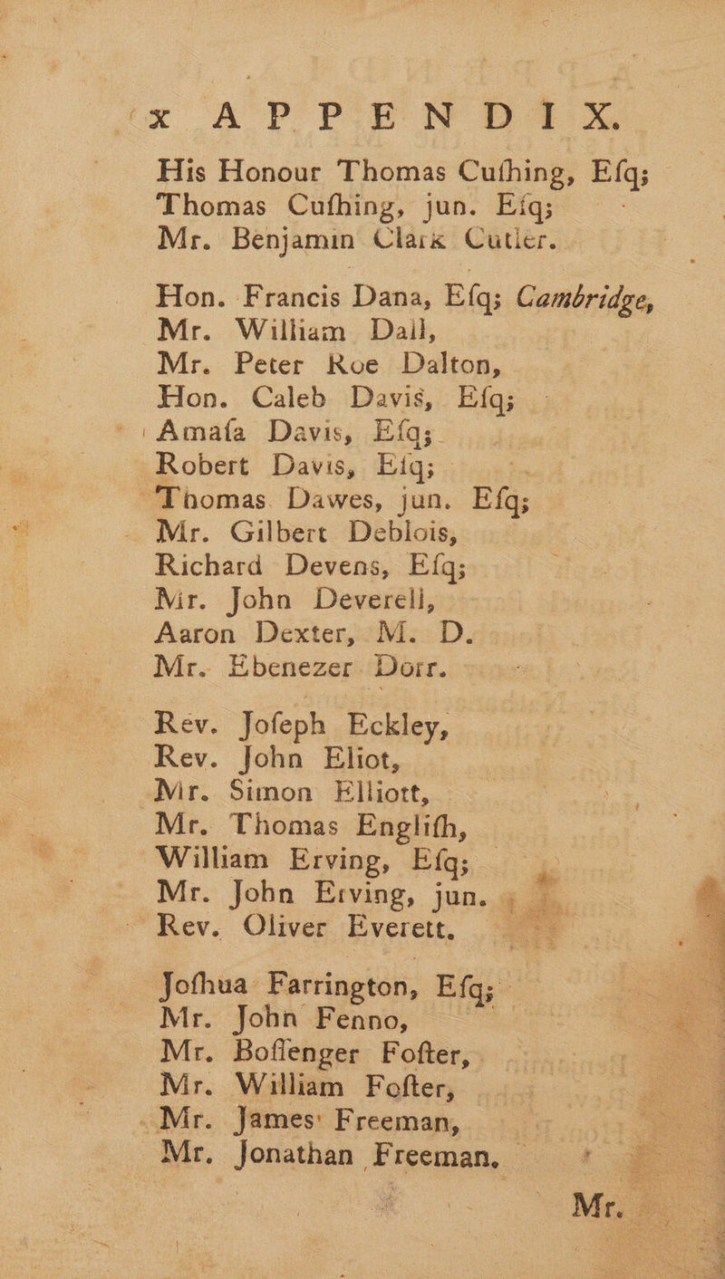 His Honour Thomas Cuthing, Efq; Thomas Cufhing, jun. Efq; - Mr. Benjamin Clark Cutler. Hon. Francis Dana, Et: Cambridge, Mr. William Dail, Mr. Peter Roe Dalton, Hon. Caleb Davis, Efq; ''Amata Davis, Efq;. Robert Davis, Fig; : ‘Thomas. Dawes, jun. Ef; Mr. Gilbert Debiois, Richard Devens, E{g; Mir. John Deverell, Aaron Dexter, M. D. Mr. Ebenezer Dorr. Rev. Jofeph Eckley, Rev. John Eliot, _ Mir. Simon Elliott, Mr. Thomas Englith, William Erving, Eiq; _ : _ Mr. John Erving, jun. is é Rev. Oliver Everett, Jofhua Farrington, Efq; Mr. John Fenno, * Mr. Boflenger Fofter, . Mr. William Fofter, Mr. James: Freeman, Mr, Jonathan Freeman, —  