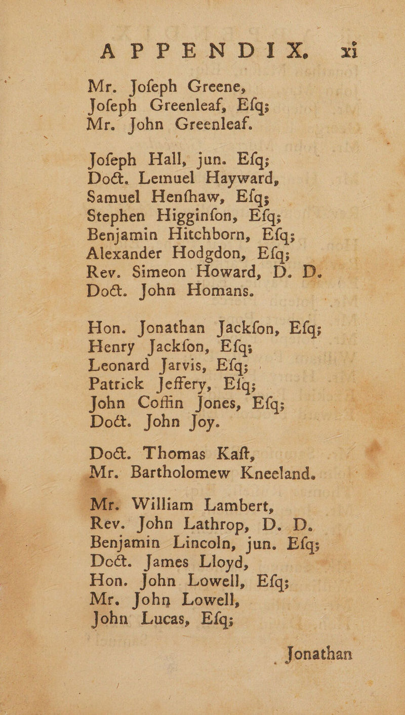 Mr. Jofeph re He | Jofeph Greenleaf, Efq; Mr. John Greenleaf. Jofeph Hall, jun. Efq; Do&. Lemuel Hayward, Samuel Henfhaw, Efq; | Stephen Higginfon, Efq; Benjamin Hitchborn, Efq; Alexander Hodgdon, Efq; _ Rev. Simeon Howard, D. D. ~ Doé. John Homans. Hon. Jonathan Jackfon, Efg; Henry Jackfon, Efq; : Leonard Jarvis, Efq; | Patrick Jeffery, Eiq; John Coffin Jones, Efq; Doct. John Joy. Do&. Thomas Kaft, — | qr Bartholomew Kneeland. lp Mr. William Lambert, Rev. John Lathrop, D. D. Benjamin Lincoln, jun. Big; : Dect. James Lloyd, ¥ ae John Lowell, Efg; John Lowell, ob Lucas, E{q; Jonathan