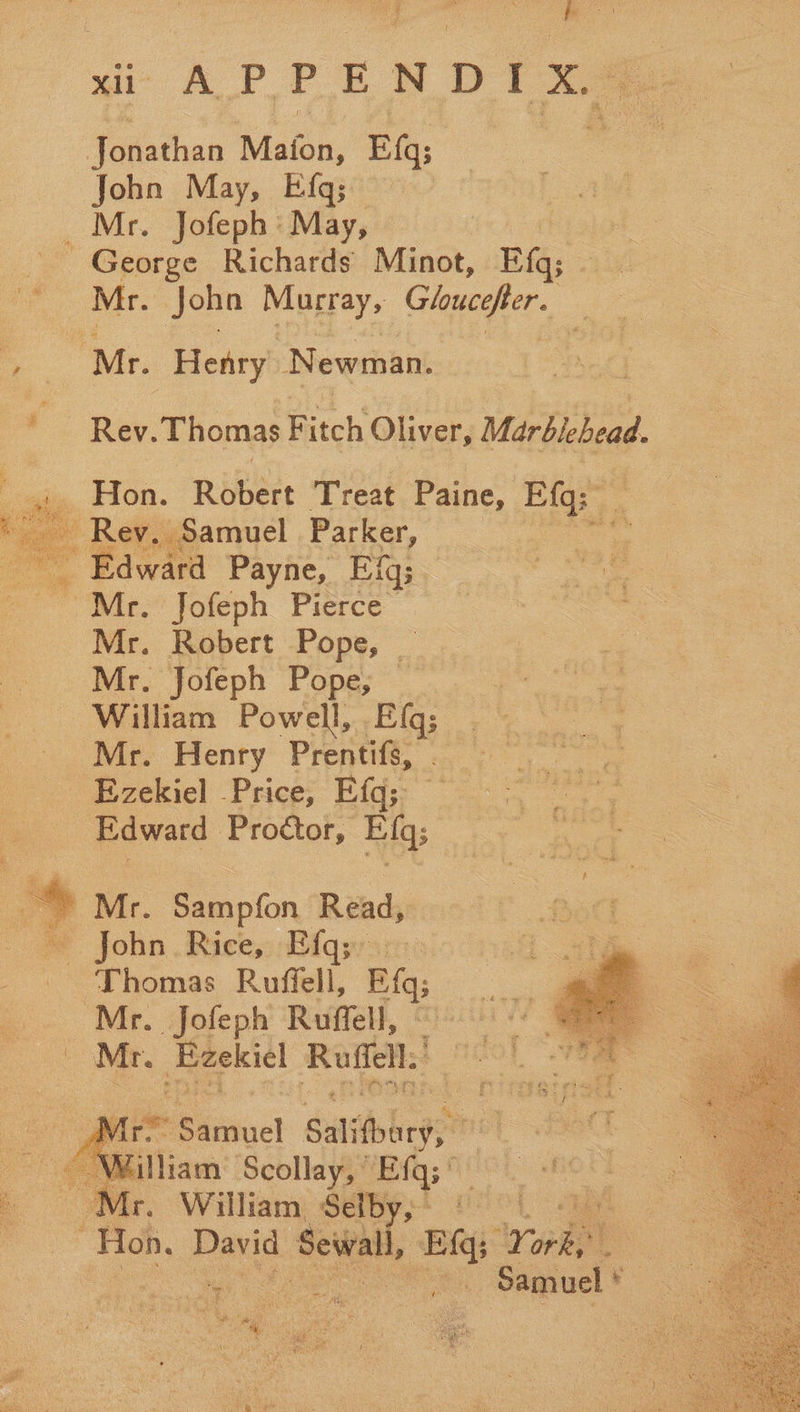 tee XU APPENDIX, Jonathan Maton, E{q; John May, Efq; _ Mr. Jofeph: May, | George Richards Minot, Ef; oe. vir. Joho Macray, Gloucefter. | a ay. Henry Newman. ‘ Rev. Thomas Fitch Oliver, Mar eee 4j,. Hon. Robert ‘Treat. Paine, bos 2 yeah Rev. Samuel Parker, Edward Payne, Efq; fies W waee Foteph Pierce: 3 = Mr. Robert Pope, _ | Mr. Jofeph Pope, William Powell, Efq; Mr. Henry Prentifs, . Ezekiel Price, Ef; Edward Proctor, Ef;  _~* Mr. Sampfon Read, * John. Rice,::Elqys: - Thomas Ruffell, Bi Mr. Jofeph Ruffell, Mr. Baekiel Raffel.’  © Samuel Sulit args” ANiitiam Scollay, Efq3 as Mr. William Selby,” ON , ae Samuel *  Toy ae f 
