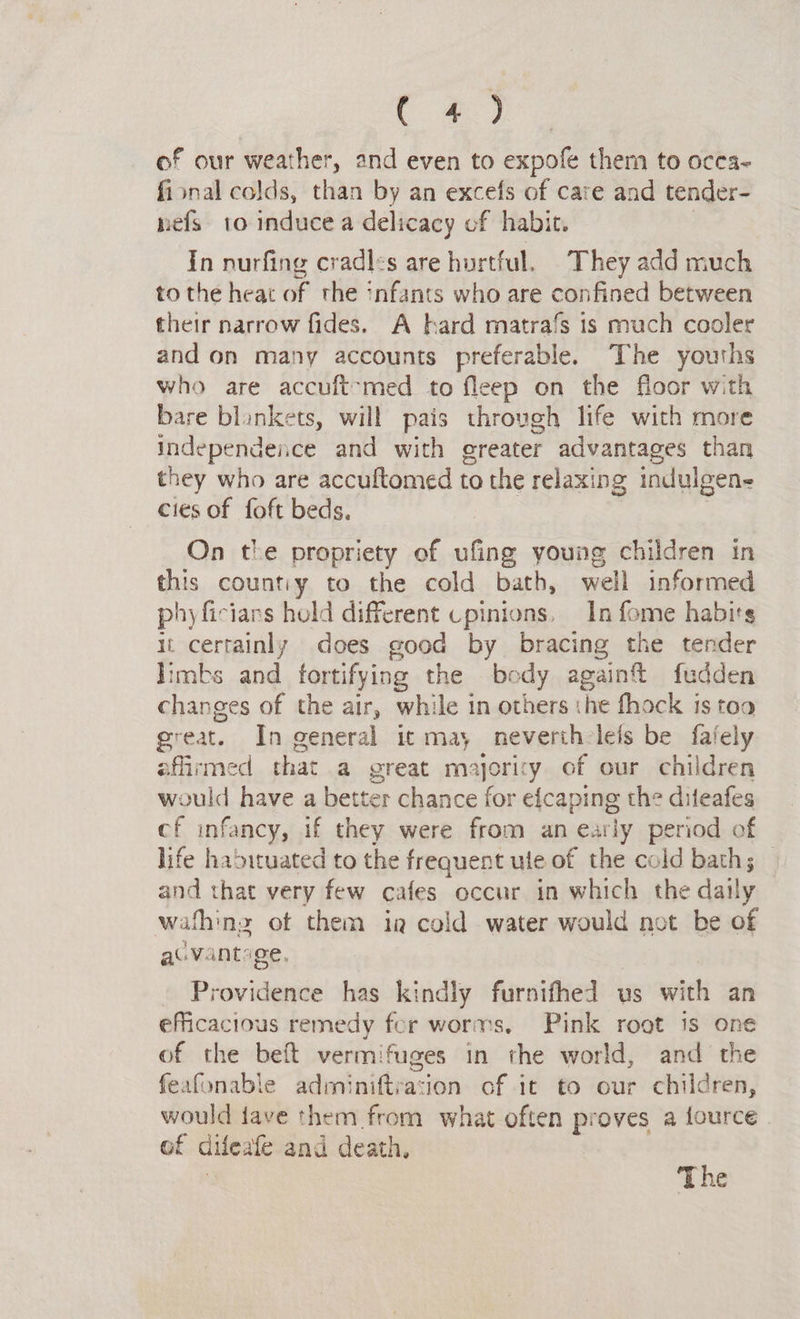 Bigs of our weather, and even to expofe them to occa- fional colds, than by an excefs of care and tender- nefs to induce a delicacy of habit. In nurfing cradles are hurtful. They add much to the heat of the infants who are confined between their narrow fides. A hard matrafs is much cooler and on many accounts preferable. The youths who are accuft-med to fleep on the floor with bare blankets, will pais through life with more independence and with ereater advantages than they who are accuftomed to the relaxing indulgene cies of foft beds. On the propriety of ufing young children in this countiy to the cold bath, well informed phyficians hold different cpinions, In fome habirs it certainly does good by bracing the tender limbs and fortifying the body again fudden changes of the air, while in others the fhock is toa great. In general ic may neveriheleis be fafely affirmed that a great majority of our children would have a better chance for efcaping the diteafes cf infancy, if they were from an early penod of life habituated to the frequent ute of the cold baths — and that very few cafes occur in which the daily wath: nz ot them ig cold water would not be of au Vants ge. rovidence has kindly furnifhed us wick an efficacious remedy fer worms, Pink root is one of the beft vermifuges in the world, and the feafonable adminiftrasion of it to our children, would fave them from what often proves a fource of difeate and death, The