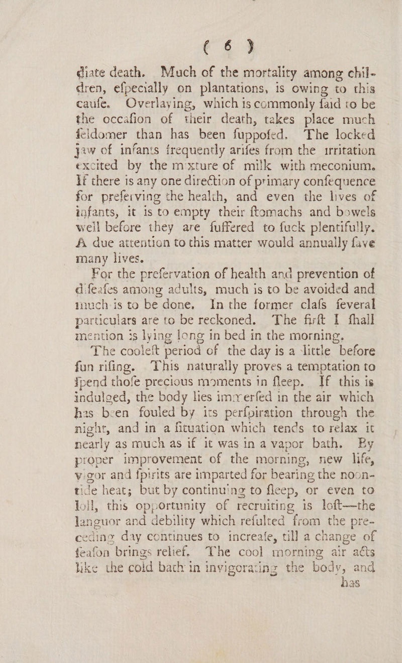 diate death. Much of the mortality among chil- dren, efpecially on plantations, is owing to this caufe. Overlaying, which is commonly faid to be the occafion of their death, takes place much feidomer than has been fuppofed. The locked yaw of infants frequently ae from the irritation excited by the mxture of milk with meconium. lf there is any one direction of primary confequence for preferving the health, and even the lives of infants, it 1s to empty their ftomachs and bowels well before they are fuffered to fuck plentifully. A due attention to this matter would annually fave many lives. For the prefervation of health and prevention of difeafes among adults, much is to be avoided and much-is to be done. Inthe former clafs feveral particulars are to be reckoned. The firlt I fhall mention is lying long tn bed in the morning. The cooleft period of the day is a ‘little before fun rifing. This naturally proves a temptation to pend thofe precious moments in fleep. If this is indulged, the body lies immerfed in the air which has been fouled by its perfviration through the night, and in a fituation which tends to relax it nearly as much as if it was in avapor bath. Ey proper imp! provement of the morning, new life, v gor and fpirits are imparted for bearing the noon- tide heat; but by continuing to fleep, or even to loll, this opportunity of recruiting is loft—the languor and debility which refulted from the pre- ceding day continues to increafe, till a change of feafon brings relief. The cool morning air atts like the cold back in invigorating the body, and has