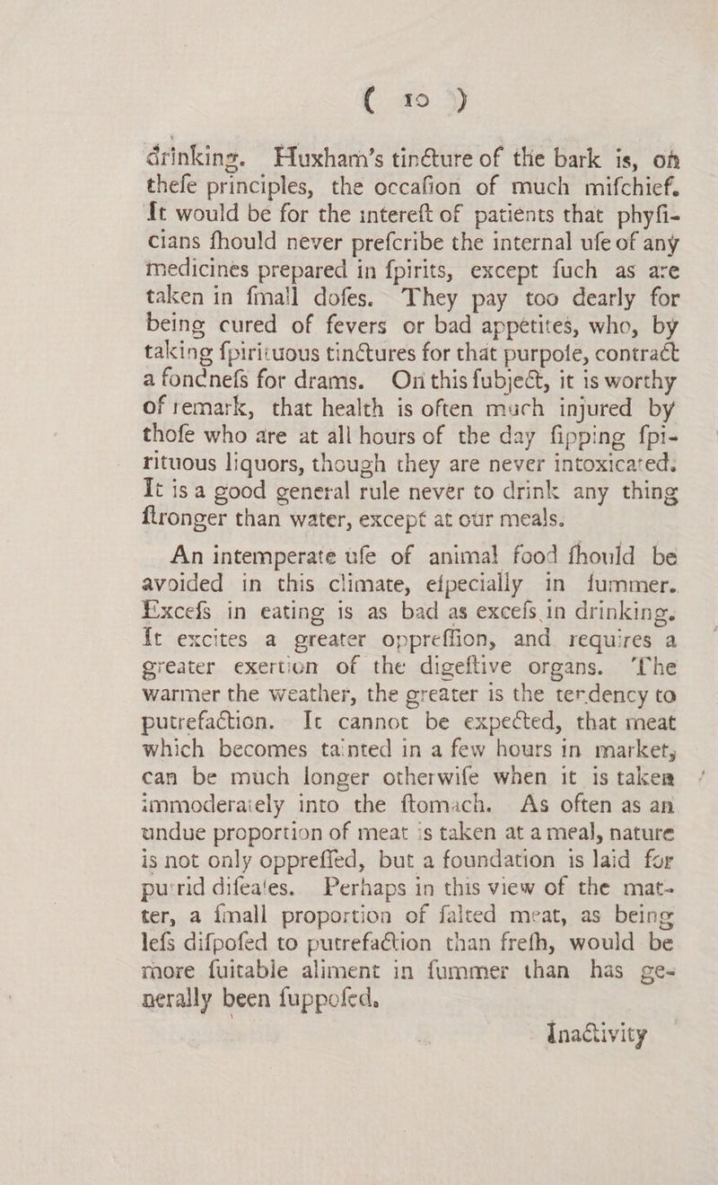 drinking. Huxham’s tin@ture of the bark is, on thefe principles, the occafion of much mifchief. It would be for the intereft of patients that phyfi- cians fhould never prefcribe the internal ufe of any medicines prepared in fpirits, except fuch as are taken in fmall dofes. They pay too dearly for being cured of fevers or bad appetites, who, by taking fpirituous tinctures for that purpote, contract a fondcnefs for drams. Oni this fubject, it is worthy of remark, that health is often much injured by thofe who are at all hours of the day fipping fpi- rituous liquors, though they are never intoxicated. It isa good general rule never to drink any thing flronger than water, except at our meals. An intemperate ufe of animal food fhould be avoided in this climate, efpecially in fummer. Excefs in eating is as bad as excefs.in drinking, it excites a greater oppreffion, and requires a greater exertion of the digeftive organs. ‘The warmer the weather, the greater is the terdency to putrefaction. Ic cannot be expected, that meat which becomes tainted in a few hours in market, can be much longer otherwife when it is taker immoderaiely into the ftomach. As often as an undue proportion of meat is taken at a meal, nature is not only oppreffed, but a foundation 1s laid for purrid difea‘es. Perhaps in this view of the mat- ter, a {mall proportion of falted meat, as being lefs difpofed to putrefaction than frefh, would be more fuitable aliment in fummer than has ge- nerally been fuppoled, | Inactivity