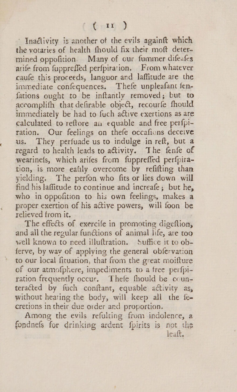 énmyD Inadlivity is another ot the evils againft which the votaries of health fhould fix their moft deter- mined oppofition. Many of our furmmer difeafes arife from fuppreffed perfpiration. From whatever caufe this proceeds, languor and laffitude are the immediate confequences. Thefe unpleafant fen- fations ought to be inftantly removed; but to accomplith that defirable objet, recourfe fhould immediately be had to fuch active exertions as are calculated to reftore an equable and free perfpi- ration. Our feelings on thefe occafions deceive us. They perfuade us to indulge in reft, but a regard to health leads to activity. The fenfe of wearinefs, which arifes from fuppreffed perfpira- tion, is more eafily overcome by refifting than yielding. The perfon who fits or lies down will find his laffitude to continue and increafe; but he, who in oppofition to his own feelings, makes a proper exertion of his active powers, will foon be relieved from it. | | The effects of exercife in promoting digeftion, and all the regular functions of animal life, are too well known to need illuftration. Suffice it to ob- ferve, by wav of applying the general obfervation to our local fituation, that from the great moifture of our atmofphere, impediments to a free perfpi- ration frequently occur. Thefe fhould be coun- teracted by fuch conftant, equable activity as, without heating the body, will keep all the fe« cretions in their due order ard proportion. Among the evils refulting from indolence, a fondnefs for drinking ardent fpirits is not the 3 leaft,