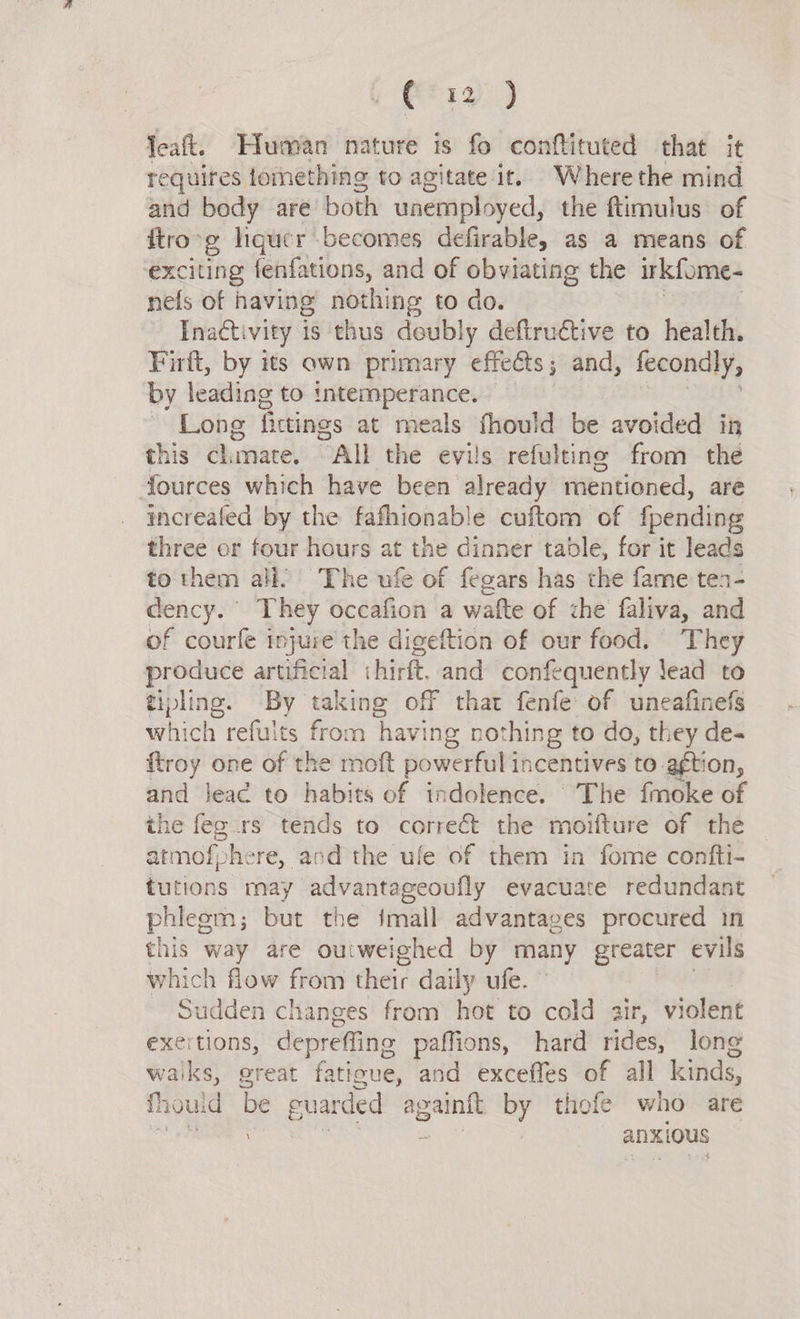 Gt 19).) leaft. Human nature is fo conftituted that it requires tornething to agitate it. Where the mind and bedy are both unemployed, the ftimulus of ftro-g liquer becomes defirable, as a means of exciting fenfations, and of obviating the irkfome- nefs of having nothing to do. Inactivity is thus deubly deftructive to health. Firft, by its own primary effects; and, fecondly, by leading to intemperance. ~ Long fictinas at meals fhould be avoided in this clinate. All the evils refultine from the fources which have been already mentioned, are increafed by the fafhionable cuftom of foending three or four hours at the dinner table, for it leads to them all. The ufe of fegars has the fame tea- dency. They occafion a wafte of che faliva, and of courfe injure the digeftion of our food. They produce artificial hirft, and confequently lead to tipling. By taking off that fenfe of uneafinefs which refults from having nothing to do, they de- {troy one of the moft powerful incentives to agtion, and lead to habits of indolence. The fmoke of the feg rs tends to correct the moifture of the atmofphere, and the ufe of them in fome confti- tutions may advantageoufly evacuate redundant phlegm; but the imall advantages procured in this way are outweighed by many greater evils which flow from their daily ufe. Sudden changes from hot to cold air, violent exertions, depreffing paffions, hard rides, long waiks, great faticue, and exceffes of all kinds, fhould be guarded againit by thofe who are uae anxious