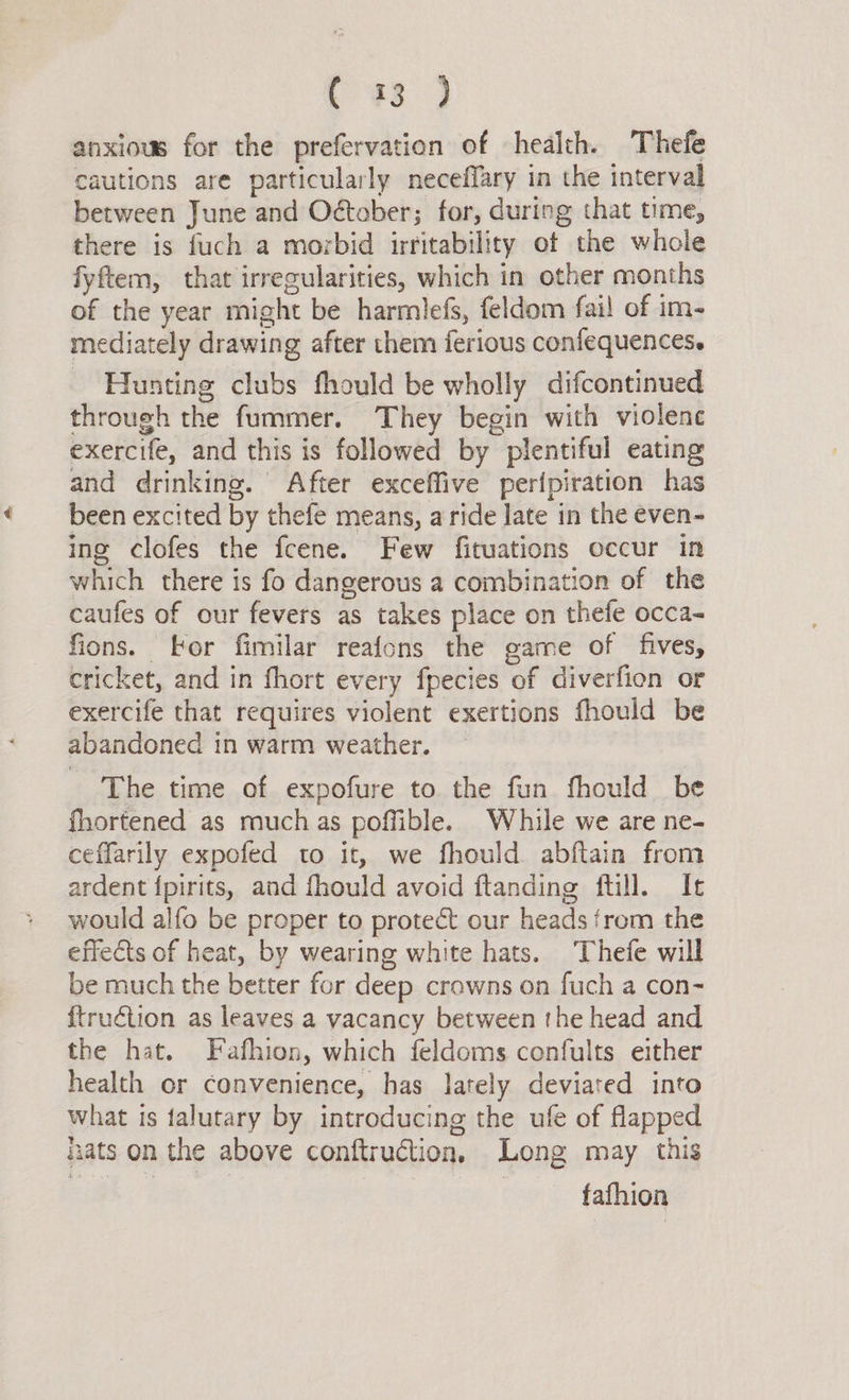pes 9 anxious for the prefervation of health. Thefe cautions are particularly neceffary in the interval between June and October; for, during that time, there is fuch a morbid irritability of the whole fyftem, that irregularities, which in other months of the year might be harmlefs, feldom fai! of im- mediately drawing after them ferious confequences. Hunting clubs fhould be wholly difcontinued through the fummer. They begin with violence exercife, and this is followed by plentiful eating and drinking. After exceffive perfpiration has been excited by thefe means, a ride late in the even- ing clofes the fcene. Few fituations occur in which there is fo dangerous a combination of the caufes of our fevers as takes place on thefe occa- fions. for fimilar reafons the game of fives, cricket, and in fhort every fpecies of diverfion or exercife that requires violent exertions fhould be abandoned in warm weather. The time of expofure to the fun fhould be fhortened as muchas poffible. While we are ne- ceffarily expofed to it, we fhould abftain from ardent {pirits, and fhould avoid ftanding ftill. It would alfo be proper to protect our heads from the effects of heat, by wearing white hats. Thefe will be much the better for deep crowns on fuch a con- {truétion as leaves a vacancy between the head and the hat. Fafhion, which feldoms confults either health or convenience, has lately deviated into what is falutary by introducing the ule of flapped nats on the above conftruction, Long may this fafhion
