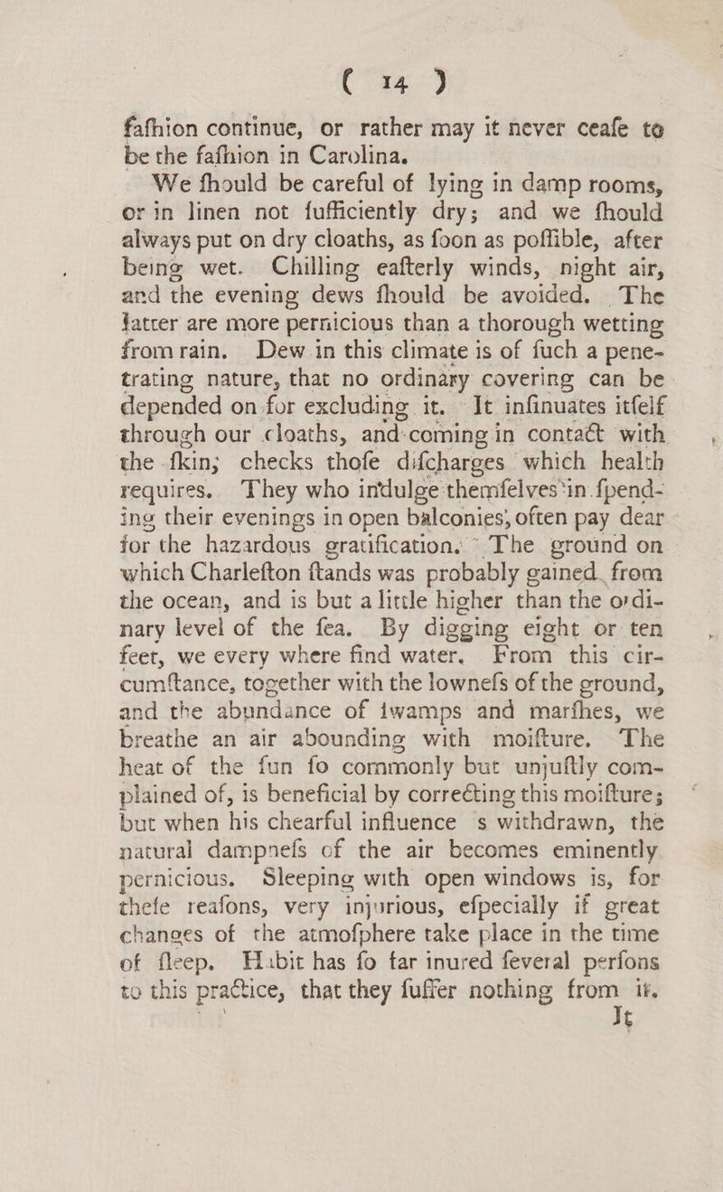 ee ce, fafhion continue, or rather may it never ceafe ta be the fafhion in Carolina. We fhould be careful of lying in 1 damp rooms, or in linen not fufficiently: dry; and we fhould always put on dry cloaths, as foon as poffible, after being wet. Chilling eafterly winds, night air, and the evening dews fhould be avoided. The fatter are more pernicious than a thorough wetting fromrain. Dew in this climate is of fuch a pene- trating nature, that no ordinary covering can be depended on for excluding. it. dt: infinuates itfelf through our cloaths, and: coming in contaét with the fkin; checks thofe difcharges which health requires. They who indulge themfelves ‘in fpend- ing their evenings in open balconies; often pay dear for the hazardous gratification, ©The ground on | which Charlefton ftands was probably gained. from the ocean, and is but a little higher than the ordi- nary level of the fea. By digging eight or ten feet, we every where find water, From this cir- cumftance, together with the lownefs of the ground, and the abundance of iwamps and marfhes, we breathe an air abounding with moifture. The heat of the fun fo commonly but unjuftly com- plained of, is beneficial by correcting this moifture; but when his chearful influence s waEharawn: the natural dampnefs of the air becomes eminently pernicious. Sleeping with open windows is, for thefe reafons, very injurious, efpecially if great changes of the atmofphere take place in the time of fleep. Habit has fo tar inured feveral perfons to this practice, that they fufer nothing ey if. t