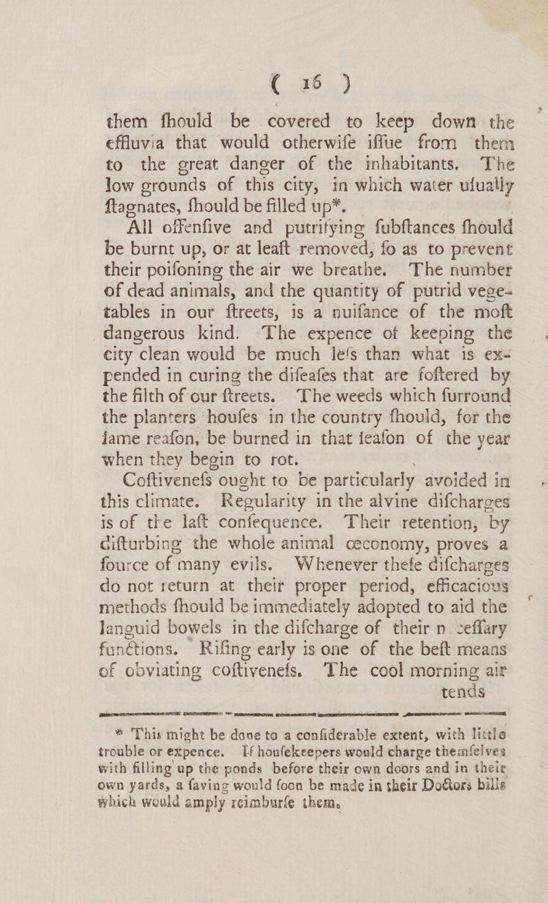 them fhould be covered to keep down the effluvia that would otherwife iffue from thera to the great danger of the inhabitants. The low grounds of this city, in which water ufually ftagnates, fhould be filled up*. All offenfive and putrifying fubftances fhould be burnt up, or at leaft removed, fo as to prevent their poifoning the air we breathe. The number of dead animals, and the quantity of putrid vege- tables in our ftreets, is a nuifance of the moft dangerous kind. The expence ot keeping the city clean would be much lefs than what 1s ex- pended in curing the difeafes that are foftered by the filth of our ftreets. The weeds which furround the planters houfes in the country fhould, for the ame reafon, be burned in that feafon of the year when they begin to rot. Coftivenefs ought to be particularly avoided in this climate. Regularity in the alvine difcharges is of the laft confequence. Their retention, by cifturbing the whole animal ceconomy, proves a fource of many evils. Whenever thefe difcharges do not return at theif proper period, efficacious methods fhould be immediately adopted to aid the Janguid bowels in the difcharge of their n ceffary fanétions. Rifing early is one of the beft means of obviating coftivenefs. The cool morning air tends _ LOCAL DLLLD DE OBI ADH  ATES: FO NG SETS * This might be dane to a confiderable extent, with little trouble or expence. If houfekeepers would charge themfelves with filling up the ponds before their own doors and in their own yards, a faving would foon be made in their Dottors bills which would amply reimburfe them. 