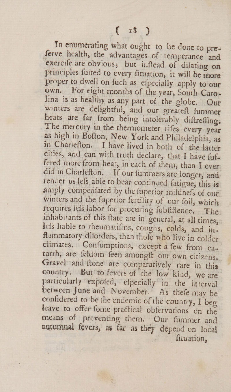 In enumerating what ought to be done to pre- ferve health, the advantages of temperance and exercife are obvious; but ixftead of dilating on principles fuited to every firuation, it will be more proper to dwell on fuch as efpecially apply to our own. For eight months of the year, South-Caros lina is as healthy as any part of the globe. Our winters are delightful, and our greateft fummer heats are far from being intolerably diftreffing. he mercury in the thermometer rifes every year as high in Bofton, New: York and Philadelphia, as in Charieflon. I have lived in both of the latter cities, and can with truth declare, that I have fuf- fered more from heat, in each of them, than I ever did in Charlefton. _ If our fummers are longer, and rencer us.lefs able to bear continued fatigue, this is amply compenfated by the fuperior mildnefs of our winters and the fuperior fertility of our foil, which requires iefs labor for procuring fubfifence, The inhabitants of this ftate are in general, at al] times, lefs lable to rheumatifins, coughs, colds, and in. flammatory diforders, than thofe who live in colder climates. Confumptions, except a few from ca. tarrh, are feldom feen amoneft our own citizens, Gravel and ftone are comparatively rare in this country. But to fevers ef the low kiad, we are particularly expofed, efpecially’ in the interval between June and November. As thef may be confidered to be the endemic of the country, I beg leave to offer fome practical obfervations on the means of preventing them. Our fummer and autumnal fevers, as far as they depend on local | - fiiuation,
