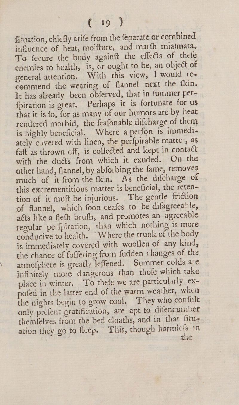Gtuation, chiefly arife from the feparate or combined influence of heat, moifture, and marfh miaimata. To fecure the body againft the effeAs of thele enemies to health, is, or ought to be, an object of general attention. With this view, I wouid re- commend the wearing of flannel next the fkin. It has already been obferved, that in fummer per- fpiration is great. Perhaps it is fortunate for us that it isto, for as many of our humors are by heat rendered morbid, the feafonable difcharge of them is highly beneficial. Where a perfon 1s iromedi- ately covered with linen, the perfpirable matte’, as faft as thrown off, is collected and kept in contact with the duéts from which it exuded. On the other hand, flannel, by abforbing the fame, removes much of it from the fkin. As the difcharge of this excrementitious matter is beneficial, the reten- tion of it mu be injurious. The gentle friction of flannel, which foon ceafes to be difagreea‘le, aéts like a fleth brufh, and promotes an agreeable regular peifpiration, than which nothing is more conducive to health. Where the trunk of the body is immediately covered with woollen of any kind, the chance of faffering from fudden changes of the atmofphere is greatly leffened. Summer colds are infinitely more dangerous than thofe which take place in winter. ‘To thefe we are particularly ex- pofed in the latter end of the warm weather, when the nights begin to grow cool. They who confult only prefent gratification, are apt to difencumber themfelves from the bed cloaths, and in thar fitu- ation they go to fleep. This, though use in tie