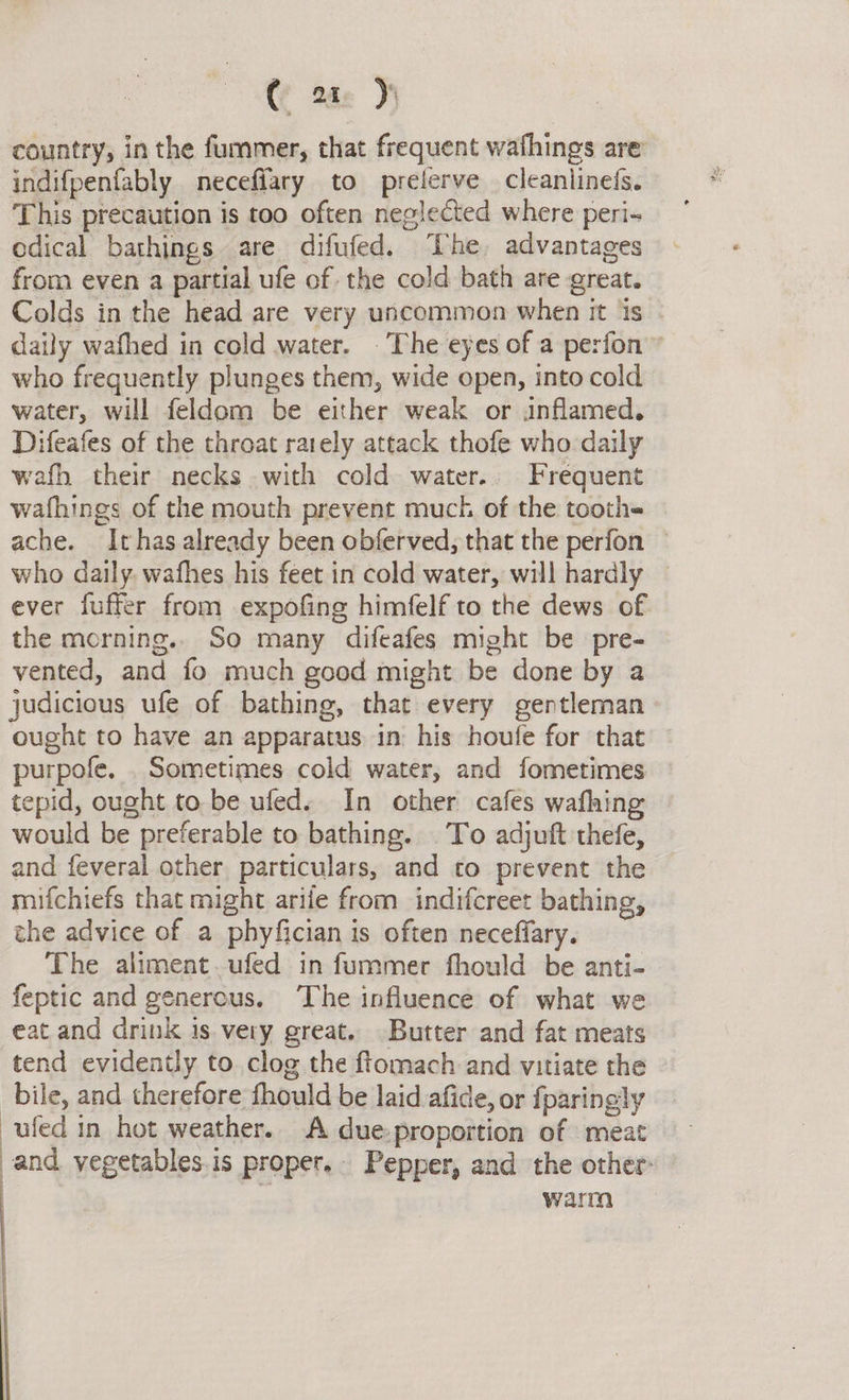 country, in the fummer, that frequent wafhings are indifpenfably neceffary to prelerve cleanlinefs. This precaution is too often neglected where peri- odical bathings are difufed. The, advantages from even a partial ufe of the cold bath are great. Colds in the head are very uncommon when it is - daily wafhed in cold water. . The eyes of a perfon ” who frequently plunges them, wide open, into cold water, will feldom be either weak or inflamed. Difeafes of the throat rarely attack thofe who daily wafh their necks with cold water.. Frequent wafhings of the mouth prevent muck of the tooth- ache. Ithas already been obferved, that the perfon who daily. wafhes his feet in cold water, will hardly ever fuffer from expofing himfelf to the dews of the morning.. So many difeafes might be pre- vented, and fo much good might be done by a judicious ufe of bathing, that every gentleman ought to have an apparatus in: his houfe for that purpofe. . Sometimes cold water, and fometimes tepid, ought to be ufed. In other cafes wafhing would be preferable to bathing. To adjuft thefe, and feveral other particulars, and to prevent the mifchiefs that might arife from indifcreet bathing, the advice of a phyfician is often neceflary. The aliment.ufed in fummer fhould be anti- feptic and generous. ‘The influence of what we eat and drink is very great. Butter and fat meats tend evidently to clog the ftomach and vitiate the bile, and therefore fhould be laid afide, or {paringly ufed in hot weather. A due-proportion of meat and vegetables.is proper. Pepper, and the other: : . warm 
