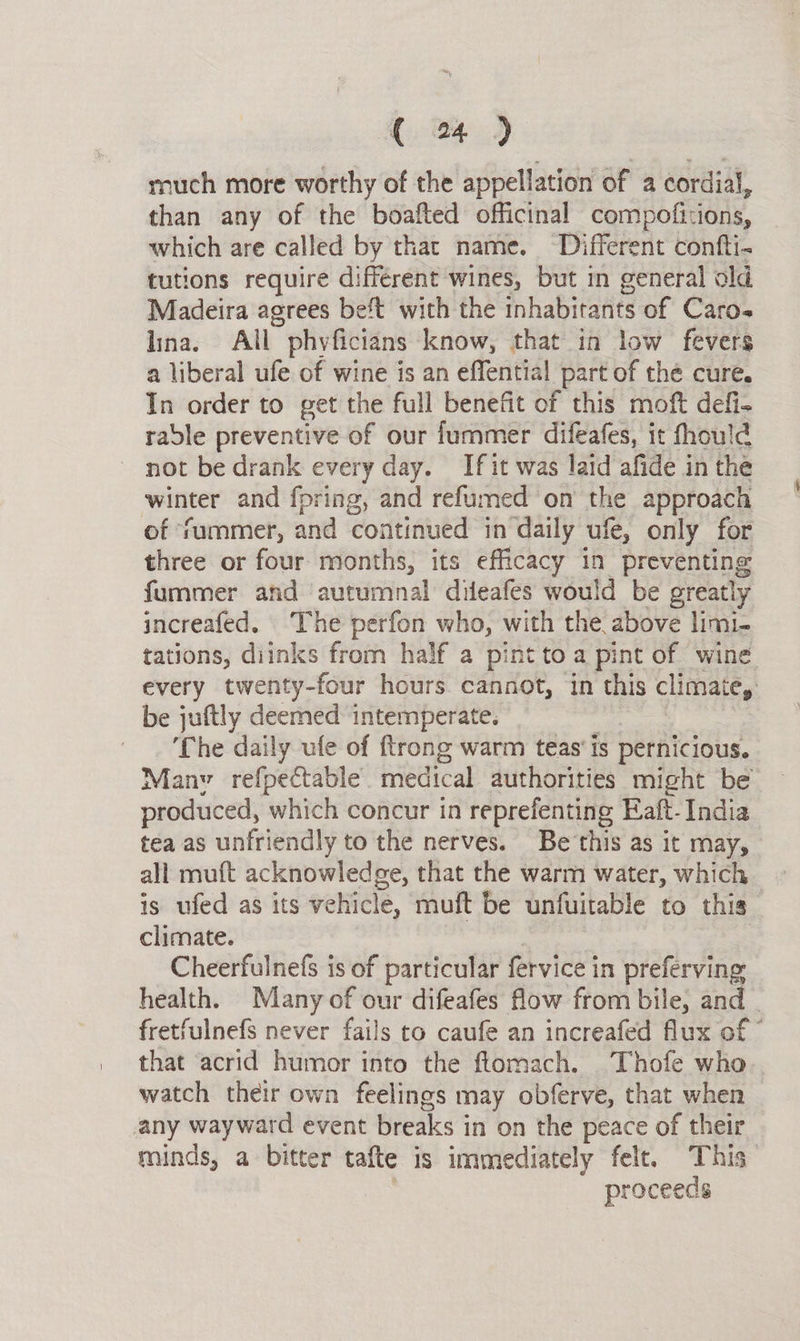 ( 4) much more worthy of the appellation of a cordial, than any of the boafted officinal compofitions, which are called by that name. Different confti- tutions require différent wines, but in general old Madeira agrees be't with the inhabitants of Caro- lina, All phyficians know, that in low fevers a liberal ufe of wine is an effential part of the cure. In order to get the full benefit of this moft defi- rable preventive of our fummer difeafes, it fhould not be drank every day. If it was laid afide in the winter and fpring, and refumed on the approach of ‘fummer, and continued in daily ufe, only for three or four months, its efficacy in preventing fummer and autumnal difeafes would be greatly increafed. The perfon who, with the above limi- tations, diinks from half a pint toa pint of wine every twenty-four hours cannot, in this climates be juftly deemed intemperate. ‘Che daily ufe of ftrong warm teas'is pernicious. Manv refpectable. medical authorities might be produced, which concur in reprefenting Eaft-India tea as unfriendly to the nerves. Be this as it may, all muft acknowledge, that the warm water, which is ufed as its vehicle, muft be unfuitable to this climate. Cheerfulnefs is of particular fervice in preferving health. Many of our difeafes flow from bile, and fretfulnefs never fails to caufe an increafed flux of © that acrid humor into the flomach. Thofe who watch their own feelings may obferve, that when any wayward event breaks in on the peace of their minds, a bitter tafte is immediately felt. This” proceeds