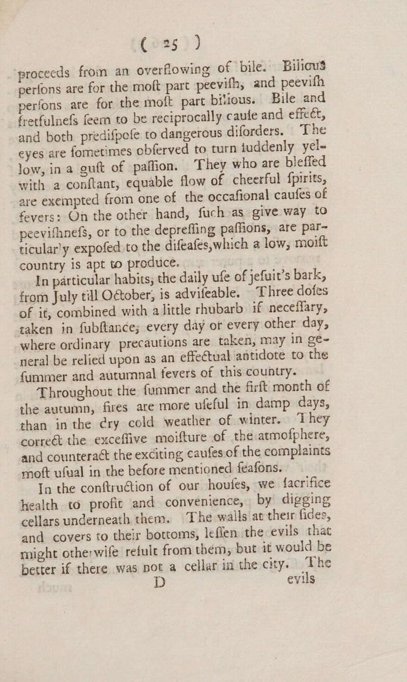 (de5)) ‘proceeds from an overflowing of bile. Biliows perfons are for the moft part peevifh, and peevilh perfons are for the molt part bitious. Bile and fretfulnefs feem to be reciprocally caule and effect, and both predifpofe to dangerous diforders. The eyes are fometimes obferved to turn juddenly yel- low, ina guft of paflion. They who are bleffed with a conftant, equable flow of cheerful {pirits, are exempted from one of the occafional caufes of fevers: On the other hand, fuch as give way to peevifhnefs, or to the deprefling paffions, are par-~ ticular'y expofed to the difeafés,which a low, moift country is apt to produce. _ In particular habits; the daily ufe of jefuit’s bark, from July till October, is advifeable. Three dofes of it, combined with a little rhubarb. if neceffary, taken in fubftance; every day or every other day, where ordinary precautions are taken, may in ge- neral be relied upon as an effectual antidote to the fummer and autumnal fevers of this country. Throughout the fummer and the firft month of the autumn, fires are more ufeful in damp days, than in the cry cold weather of. winter. ‘I hey correét the exceffive moifture of the atmolphere, and counteraét the exciting caufes.of the complaints mott ufual in the before mentioned feafons. In the conftruction of our houtes, we {acrifice health to profic and convenience, by digging cellars underneath them. The walls at their fides, and covers to their bottoms, lefien the evils that might otherwife refule from them, but it would be better if there was not a cellar ia the city. dc cvus