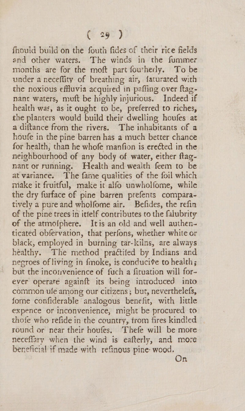 fhould build on the fouth fides of their rice fields and other waters. The winds in the fummer months are for the moft part foutherly. To be under a neceffity of breathing air, faturated with the noxious effluvia acquired in pafling over ftag~- nant waters, muft be highly injurious. Indeed ‘if health was, as it ought to be, preferred to riches, the planters would build their dwelling houfes at a diftance from the rivers. The inhabitants of a houfe in the pine barren has. a much better chance for health, than he whofe manfion is erected in the neighbourhood of any body of water, either ftag- nant or running. Health and wealth feem to be at variance. The fame qualities of the foil which make it fruitful, make it alfo unwholfome, while the dry furface of pine barren prefents compara- tively a pure and wholfome air. Befides, the refin of the pine trees in ittelf contributes to the falubrity of the atmofphere. Itis an old and well authen- ticated obfervation, that perfons, whether white or black, employed in burning tar-kilns, are always healthy. The method praé€tifed by Indians and negroes of living in fmoke, 1s conducive to health; but the inconvenience of fuch a fituation will for- ever operate againft its being introduced into common ule among our citizens; but, neverthelefs, fome confiderable analogous benefit, with lietle expence or inconvenience, might be procured to thofe who refide in the country, trom fires kindled round or near their houfes. Thefe will be more neceffary when the wind is eafterly, and more beneficial if made with refinous pine: wood, On