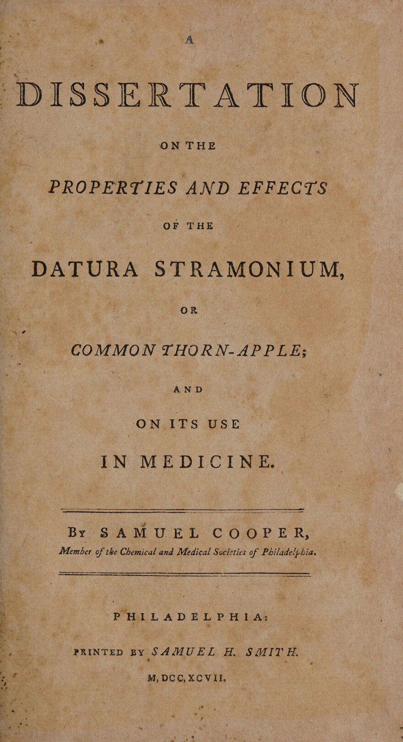 * A “DISSERTATION | ON THE PROPERTIES AND EFFECTS | é. OF THE DATURA STRAMONIUM,  OR y COMMON THORN-APPLE; AND ONGTS WSE ~ IN MEDICINE. : 4 Bri SA ME UWE C Ox)? ER; Member of the Chemical and Medical Socicties of Philadelphia. 4 PHILADELPHIA; ae | | b PRINTED BY SAMUEL H. SMITH. ae + M, DCC, XCVII. pales :