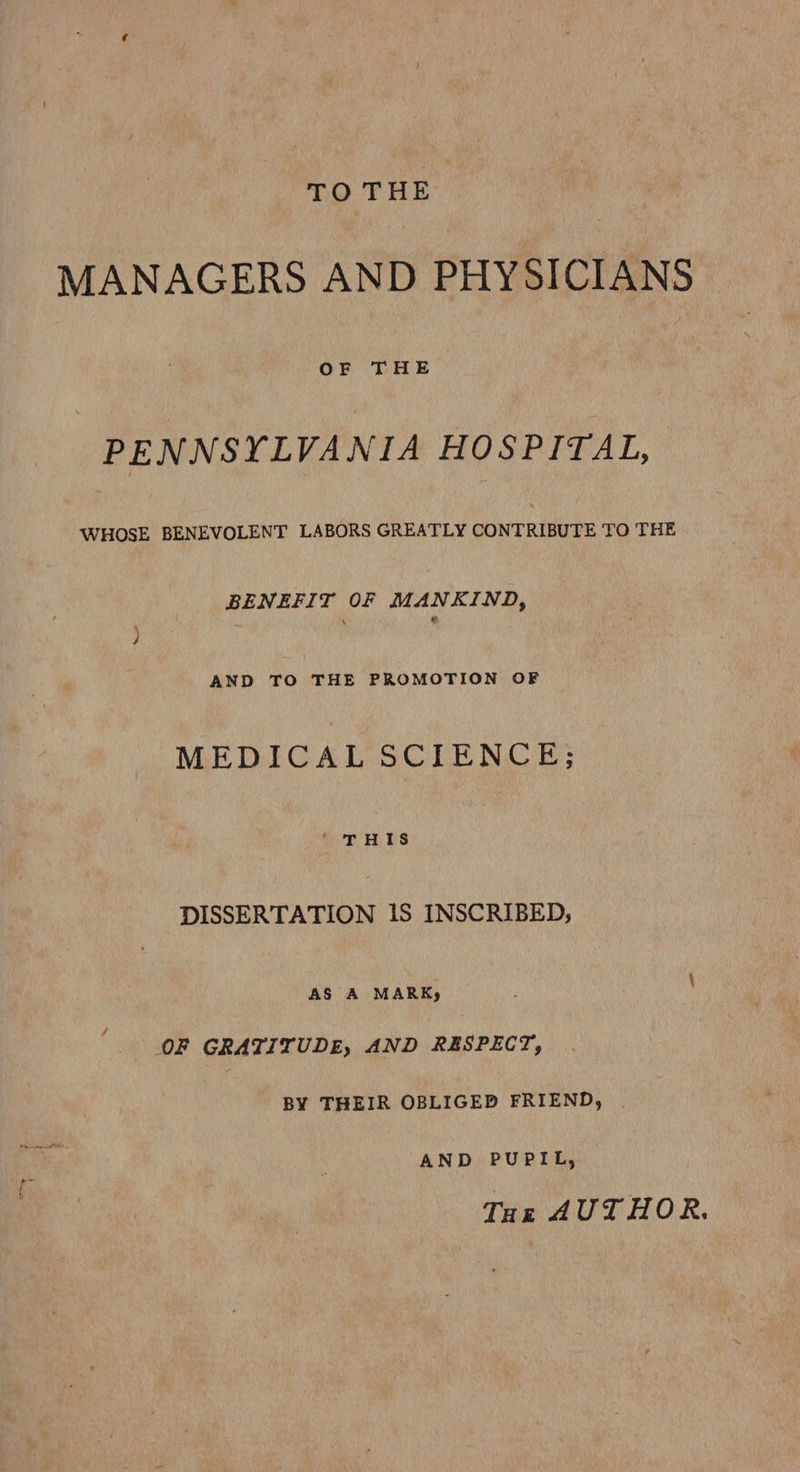 TO THE MANAGERS AND PHYSICIANS OF THE PENNSYLVANIA HOSPITAL, WHOSE BENEVOLENT LABORS GREATLY CONTRIBUTE TO THE RENEE T OF MANKIND, AND TO THE PROMOTION OF MEDICAL SCIENCE; ' THIS DISSERTATION 1S INSCRIBED; AS A MARKy OF GRATITUDE, AND RESPECT, BY THEIR OBLIGED FRIEND, AND PUPIL, THe AUTHOR.