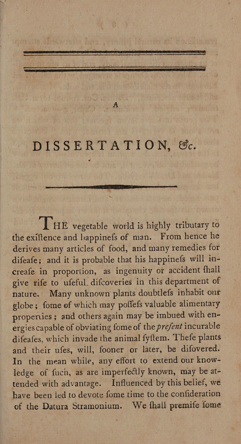   ‘Tue vegetable world is highly tributary to the exiftence and happinefs of man. From hence he derives many articles of food, and many remedies for difeafe; and it is probable that his happinefs will in- -ereafe in proportion, as ingenuity or accident fhall give rife to ufeful. difcoveries in this department of nature. Many unknown plants doubtlefs inhabit our globe; fome of which may poffefs valuable alimentary properties ; and others again may be imbued with en- ergies capable of obviating fome of the pre/ent incurable difeafes, which invade the animal fyftem. Thefe plants and their ufes, will, fooner or later, be difovered. In the mean while, any effort to extend our know- ledge of fuch, as are imperfectly known, may be at- tended with advantage. Influenced by this belief, we have been led to devote fome time to the confideration of the Datura Stramonium. We fhall premife fome