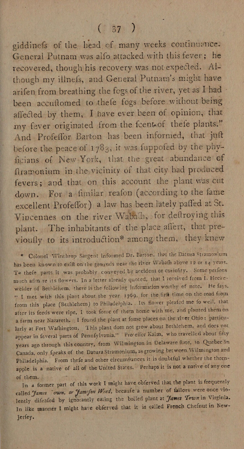 (2 eps). giddinefs of the head of many weeks continusnce. General Putnam was alfo.attacked with this fever; he recovered, though his recovery was not expected. Al- though my illnefs, and General Putnam’s might have arifen from breathing the fogs of the river, yet as L had - been accuflomed to.thefe fogs before without being afieCed by them, I have ever been of opinion, that my fever originated from the fcentof thele plants.” And. Profeffor Barton has been informed, that juft before the peace of 1783,.it was fuppofed by the phy- ficians of New-York, that the great abandance of ftramonium in the.vicinity of that city bad produced fevers; and that on this account the plant was cut down. Fora. fimilar reafon (according to the fame excellent Profeffor) a law has been lately paffed at St. Vincennes on the river Waba‘b, for deftroying this plant. The inhabitants of the place aflert, that pre- vioufly to its introduction* among them, they knew * Colonel Winthrop Sargent informed Dr. Barton, thet the Datura Stramoaium has been known to exift on the grounds near the river Wabath above 12 or 14 years. To thefe parts it was probabiy conveyed by accident or curiofity. . Some perfons much atimire its fowers. In a letter already quoted, that I received from i. Hecke- welder of Bethlehem, there is the following information worthy of note. He fays, ** — met with this plant about the year 1769, for the fir time on the road fiom from this place (Bethlehem) to Philadelphia. . Its flower pleafed me fo weil, that after its feeds were ripe, I took fome of them home with me, and pianted them on a farm near Nazareth... I found the plant at fome places on the yiver Ohio; particn- larly at Fort Washington, ‘This plant does not grow about Bethlehem, and does net appear in feveral parts of Pennfylvania.”’ Pro‘effor Kalm, who travelled about fitty years ago through this country, from Wilmington in Delaware fate, 10 Quebec in Canada, only {peaks of the Datura Stramonium, as growing bet ween. Wilmington and Philadelphia. From thefe and other circumfances it is doubtful whether the thorn- apple is a native of all of the United States. Perhaps it is not a native of any one of them. 9 . In a former part of this work I might have obferved that the plant is frequently called Fames “own, or ‘amcfon Weed, becaufe a number of failors were once vio- lently difeafed by ignorantly eating the boiled plant at Fames Jown in Virginia. In like manner I might have obferved that it is called French Chefnut in New- Jerfey. : *