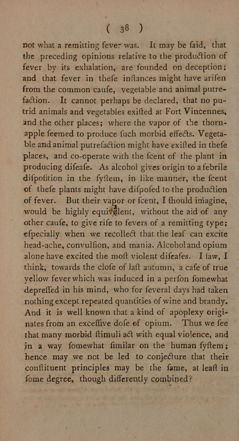 not what a remitting feve= was. It may be faid, that the preceding opinions relative to the production of fever. by its exhalation, are founded on deception; and that fever in thefe inflances might have arifen from the common caufe, vegetable and animal putre- faction. It cannot perhaps be declared, that no pu- trid animals and vegetables exifted at Fort Vincennes, and the other places; where the vapor of the thorn- apple feemed to produce fuch morbid effects. Vegeta- - ble and animal putrefaction might have exifted in thefe places, and co-operate with the fcent of the plant in producing difeafe. As alcohol gives origin to a febrile difpotition in the fyftem, in like manner, the fcent of thefe plants might have difpofed to the production of fever. But their vapor or {cent, I fhould imagine, would be highly equivglent, without the aid of any other caufe, to give rife to fevers of a remitting type; efpecially when we recollect that the leaf can excite head-ache, convulfion, and mania. Alcoholand opium alone have excited the moft violent difeafes. I taw, I think, towards the clofe of Jaft autumn, a cafe of true yellow fever which was induced in a perfon fomewhat depreffed in his mind, who for feveral days had taken nothing except repeated quantities of wine and brandy. And it is well known that a kind of apoplexy origi- nates from an exceflive dofe ef opium. Thus we fee that many morbid ftimuli act with equal violence, and in a way fomewhat fimilar on the human fyftem; hence may we not be led to conjeCture that their conftituent principles may be the fame, at leaft in fome widiiia though differently combined?
