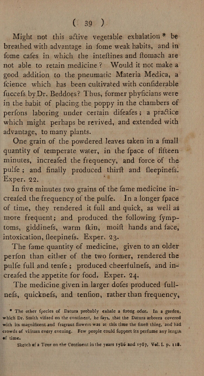 (f 36%) Might not this active vegetable exhalation * be breathed with advantage in fome weak habits, and in fome cafes in which the inteftines and ftomach are not able to retain medicine? Would it not make a good addition to the pneumatic Materia Medica, a {cience which has been cultivated with confiderable fuccefs by Dr. Beddoes? Thus, former phyficians were in the habit of placing the poppy in the chambers of perfons laboring under certain difeafes; a practice which might perhaps be revived, and extended with advantage, to many plants. One grain of the powdered leaves taken in a {mall quantity of temperate water, in the {pace of fifteen minutes, increafed the frequency, and force of the pulfe ; and finally produced | nee and fleepinefs. ‘Exper. 22. In five minutes two grains of the fame medicine in- creafed the frequency of the pulfe. In a longer fpace of time, they rendered it full and quick, as well as more frequent; and produced the following fymp- toms, giddinefs, warm fkin, moift hands and face, intoxication, fleepinefs. Exper. 23. The fame quantity of medicine, given to an older perfon than either of the two former, rendered the pulfe full and tenfe ; produced cheerfulnefs, and in- creafed the appetite for food. Exper. 24. The medicine given in larger dofes produced full- nefs, quicknefs, and tenfion, rather than frequency, * The other fpecies of Datura probably exhale a ftrong odor. In a garden, which Dr. Smith vifited on the continent, he fays, that the Datura arborea covered with its magnificent.and fragrant flowers was at this time the fineft thing, and had crowds of vifitors every evening. Few people could fupport its perfume any length ef time. | Sketch ef a Tour on the Continent in the years 1786 and 1787, Vel. I. p. 418.