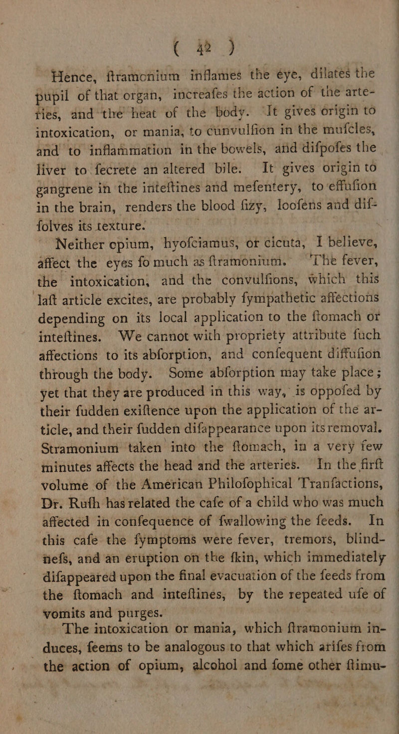Hence, ftramcnitim inflames the éye, dilates the pupil of that organ, increafes the action of the arte- Hes, and “thé heat of the body. “It gives origin to intoxication, or mania, to einvulfien 3 in the mufcles, and to inflammation in the bowels, atid difpofes the liver to fecrete an altered bile. It gives origin to gangrene in the inteftines and mefentery, to effufion in the brain, renders the blood fizy, loofens and dif- folves its texture. Neither epium, hyofciamus, or cicuta, I believe, affect the eyes fo much as ftramonium. ‘The fever, the intoxication, and the convulfions, which this ‘aft article excites, are probably fympathetic affections depending on its local application to the ftomach or inteftines. We cannot with propriety attribute fuch affections to its abforption, and confequent diffufion through the body. Some abforption may take place ; yet that they are produced in this way, is oppofed by their fudden exiftence upon the application of the ar- ticle, and their fudden difappearance upon its removal. Stramonium taken into the ftomach, in a very few minutes affects the head and the arteries. In the firft volume of the American Philofophical ‘Tranfactions, Dr. Ruth has related the cafe of a child who was much affected in confequence of {wallowing the feeds. In this cafe the fymptoms were fever, tremors, blind- nefs, and an eruption on the fkin, which immediately difappeared upon the final evacuation of the feeds from the ftomach and inteflines, by vi A Si ufe of vomits and purges. The intoxication or mania, which Aramodiats in- _ duces, feems to be analogous to that which arifes from the action of opium, alcohol and fome other ftimu- eo