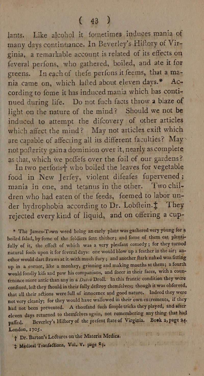 lants.. Like alcohol it fometimes induces mania of many days continuance. in Beverley’s Hiftory of Vir- ginia, a remarkable account is related of its effects on feveral perfons, who gathered, boiled, and ate it for greens. Ineachof thefe perfons it feems, that a ma- nia came on, which lafted about eleven days.* Ac- cording to fome it has induced mania which has conti- nued during life. Do not fuch facts throw a blaze of light on the nature of the mind? Should we not be induced to attempt the difcovery of other articles which affect the mind? May not articles exift which are capable of affecting all its different faculties? May &gt; not pofterity gaina dominion over it, nearly as complete as that, which we poffefs over the foil of our gardens? Tn two perfonsf who boiled the leaves for vegetable food in New Jerfey, violent difeafes fupervened ; mania in one, and tetanus in the other. ‘Two chil- dren who had eaten of the feeds, feemed to labor un- der hydrephobia according to Dr. Lobftein.{ ‘They rejected every kind of liquid, and on offering a cup- * The James-Town weed being anearly plant was gathered very young fora boiled falad, by fome of the foldiers fent thither; and fome of them cat plenti- — fully of it, the effet of which was a very pleafant comedy ; for they turned natural fools upon it for feveral days: one would blow up a feather in the air; an- other would dart ftraws at it-with much fury ; and another ftark naked was fitting up in a corner, like a monkey, grinning and making mouths at them; a fourth would fondly kifs and paw his companions, and fneer in their faces, with a coun- tenance more antic than any in a Dutch Droll. In this fraritic condition they were confined, left they fhould in their folly deftroy themfelves; though it was obferved, that all their actions were full of innocence and good nature. Indeed they were . not very cleanly; for they would have wallowed in their own excrements, if they had not been prevented. A thoufand {uch fimple tricks they played, and after eleven days returned to themfelves again, not remembering any thing that had pafled. Beverley’s Hiftory of the prefent flateof Virginia. Boek 2, page 44: London, 1705. ais sping nieieeh “+ Dr. Barton’s Lectures on the Materia Medica. “$ Medical TranfaGions, Vol. Ve page 23.