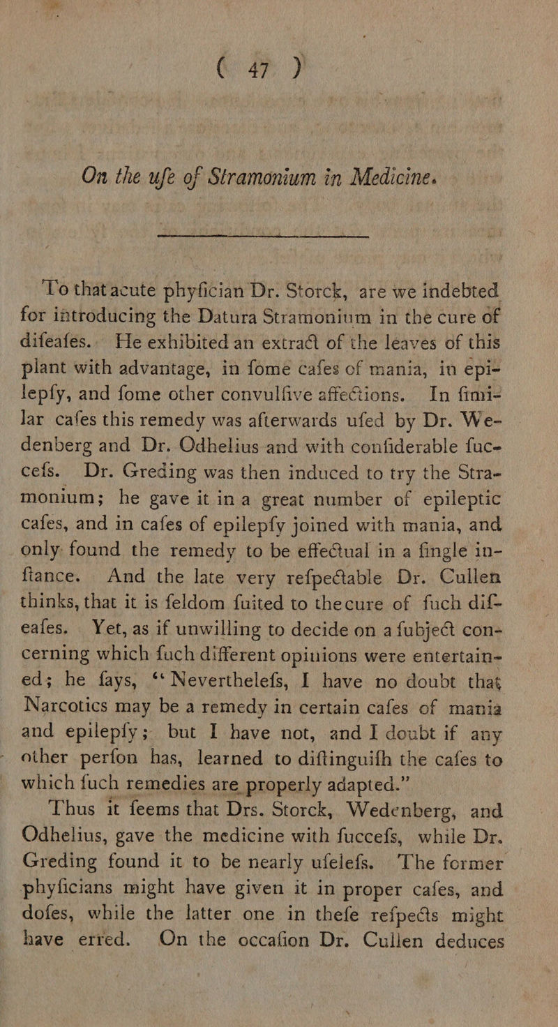 Gah On the ufe of Stramonium in Medicine. ‘To that acute phyfician Dr. Storck, are we indebted for introducing the Datura Stramonium in the cure of difeafes.. He exhibited an extra of the leaves of this plant with advantage, in fome cafes of mania, in epi- lepfy, and fome other convulfive affeCions. In fimi- lar cafes this remedy was afterwards ufed by Dr. We- denberg and Dr. OQdhelius and with confiderable fuc- cefs. Dr. Greding was then induced to try the Stra- monium; he gave it ina great number of epileptic cafes, and in cafes of epilepfy joined with mania, and only: found the remedy to be effectual in a fingle in- fiance. And the late very refpeétable Dr. Cullen thinks, that it is feldom fuited to thecure of fuch dif- eafes. Yet, as if unwilling to decide on a fubje€t con- cerning which fuch different opiuions were entertain- ed; he fays, ‘‘ Neverthelefs, I have no doubt that Narcotics may be a remedy in certain cafes of mania and epilepfy; but I have not, and I doubt if any - other perfon has, learned to diftinguifh the cafes to which fuch remedies are properly adapted.” Thus it feems that Drs. Storck, Wedenberg, and Odhelius, gave the medicine with fuccefs, while Dr. Greding found it to be nearly ufelefs. The former phyticians might have given it in proper cafes, and dofes, while the latter one in thefe refpe&amp;s might have erred. On the occafion Dr. Cullen deduces