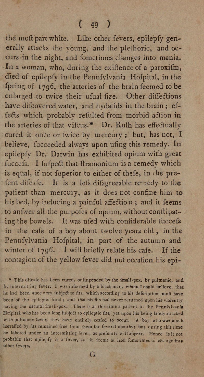 thé moft part white. Like other fevers, epilepfy gen- erally attacks the young, and the plethoric, and oc- _ curs in the night, and fometimes changes into mania. ‘In a woman, who, during the exiftence of a paroxifm, died of epilepfy in the Pennfylvania Hofpital, in the {pring of 1796, the arteries of the brain feemed to be enlarged to twice their ufual fize. Other difleCtions have difcovered water, and hydatids in the brain; ef- fects which probably refulted from morbid action in the arteries of that vifcus.* Dr. Ruth has effectually cured it once or twice by mercury; but, has not, I believe, fucceeded always upon ufing this remedy. In epilepfy Dr. Darwin has exhibited opium with great fuccefs. I fufpect that ftramonium isa remedy which is equal, if not fuperior to either of thefe, in ‘he pre- fent difeafe. It is a lefs difagreeable remedy to the patient than mercury, as it does not confine him to his bed, by inducing a painful affeCtion ; and it feems to anfwer all the purpofes of opium, without conftipat- ing the bowels. It was ufed with confiderable fuccefs -in the cafe of a boy about twelve years old, in the Pennfylvania Hofpital, in part of the autumn and winter of 1796. I will briefly relate his cafe. If the contagion of the yellow fever did not occafion his epi- * This difeafe has been cured, or fufpended by the fmail-pox, by pulmonic, and by intermitting fever. I was informed by a black man, whom I could believe, that he had been once very fubject to fits, which according to his defcription muft have been of the epileptic kind; and that his fits had never returned upon his violently having the natural {mall-pox. There is at this time a patient in the Pennfylvania Hofpital, who has been long fubject to epileptic fits, yet upon his being lately attacked with pulmonic fever, they have entirely ceafed to occur. A boy who was much harraffed by fits remained free from them for feveral months; but during this time he labored under an intermitting fever, as prefently will appear. Hence is it not probable that epilepfy is a fever, as it feems at leat fometimes to change inte other fevers, , C