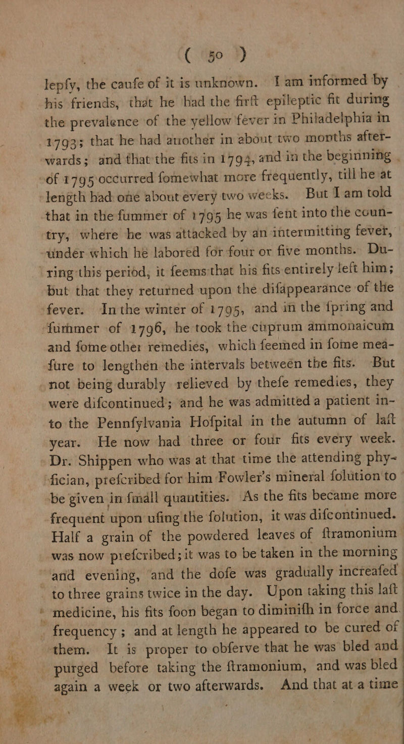 lepfy, the caufe of itis unknown. 1am informed by | his friends, that he ‘had the firft epileptic fit during the prevalence of the yellow fever in Philadelphia in 1793 that he had another in about two months after- wards; and that the fits in 1794, and in the beginning . that in the fummer of 1795 he was fent into the coun- under which he labored for four or five months. Du- ring this period, it feems that his fits entirely left him; But that they returned upon the difappearance of the fever. Inthe winter of 1795, and in the {pring and furhmer of 1796, he took the cuprum ammonaicum and fome othe: remedies, which feemed in fome mea- fure to lengthén the intervals betweén the fits. But not being durably relieved by thele remedies, they were difcontinued; and he was admitted a patient in- to the Pennfylvania Hofpital in the autumn of lait year. He now had three or four fits every week. Dr. Shippen who was at that time the attending phy~ frequent upon ufing the folution, it was difcontinued. Half a grain of the powdered. leaves of ftramonium was now prefcribed; it was to be taken in the morning &gt; = to three grains twice inthe day. Upon taking this laft | medicine, his fits foon began to diminifh in force and. again a week or two afterwards. And that at a time