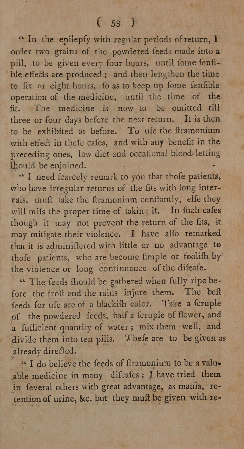 | C) 9s) “In the enilepfy with regular periods of return, 1 order two grains of the powdered feeds made into a pill, to be given every four hours, until fome fenf- ble effets are produced; and then lengthen the time to fix or eight hours, fo as to keep up fome fenfible operation of the medicine, until the time of the fit. The medicine is now to be omitted till three or four days before the next return. It is then to be exhibited as before. To ufe the ftramonium with effe@ in thefe cafes, and with any benefit in the preceding ones, low diet and occafional blood-letting fhould be enjoined. ; - ‘I need fcarcely remark to you that thofe patients, who have irregular returns of the fits with long inter- vals, muft take the ftramonium cenftantly, elfe they will mifs the proper time of takine it. In fuch cafes though it may not prevent the return of the fits, it may mitigate their violence. I have alfo remarked that it is adminiftered with little or no advantage to thofe patients, who are become fimple or foolifh by the violence or long continuance of the difeafe. ie feeds {hould be gathered when fully ripe be- fore the froft and the rains injure them. The beft feeds for ufe are of a blackifh color. Take a fcruple of the powdered feeds, half a {cruple of flower, and a fufficient quantity of water; mix them well, and divide them into ten pills. hele are to be given as already directed. _ * T do believe the feeds of flramonium to be a value able medicine in many difeafes ; I have tried them in feveral others with great advantage, as mania, re- tention of urine, &amp;c. but they muft be given with re-