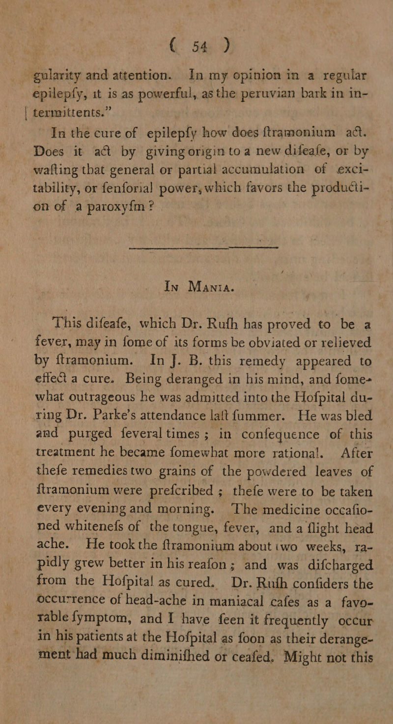 gularity and attention. In my opinion in a regular epilepfy, it is as powerful, as the peruvian bark in in- termittents.” In the cure of epilepfy how does ftramonium act. wafting that general or partial accumulation of exci- tability, or fenforial power, which favors the producti- on of a paroxyfm? In Manta. This difeafe, which Dr. Ruth has proved to be a fever, may in fome of its forms be obviated or relieved by ftramonium. In J. B. this remedy appeared to effect a cure. Being deranged in his mind, and fome- what outrageous he was admitted into the Hofpital du- ring Dr. Parke’s attendance laftfummer. He was bled and purged feveral times; in confequence of this treatment he became fomewhat more rational. After thefe remedies two grains of the powdered leaves of ftramonium were prefcribed ; thefe were to be taken every evening and morning. The medicine occafio- ned whitenefs of the tongue, fever, and a flight head ache. He took the ftramonium about wo weeks, ra- pidly grew better in his reafon; and was difcharged from the Hofpital as cured. Dr. Ruth confiders the Occurrence of head-ache in maniacal cafes as a favo- rable fymptom, and I have feen it frequently occur in his patients at the Hofpital as foon as their derange- ment had much diminifhed or ceafed. Might not this