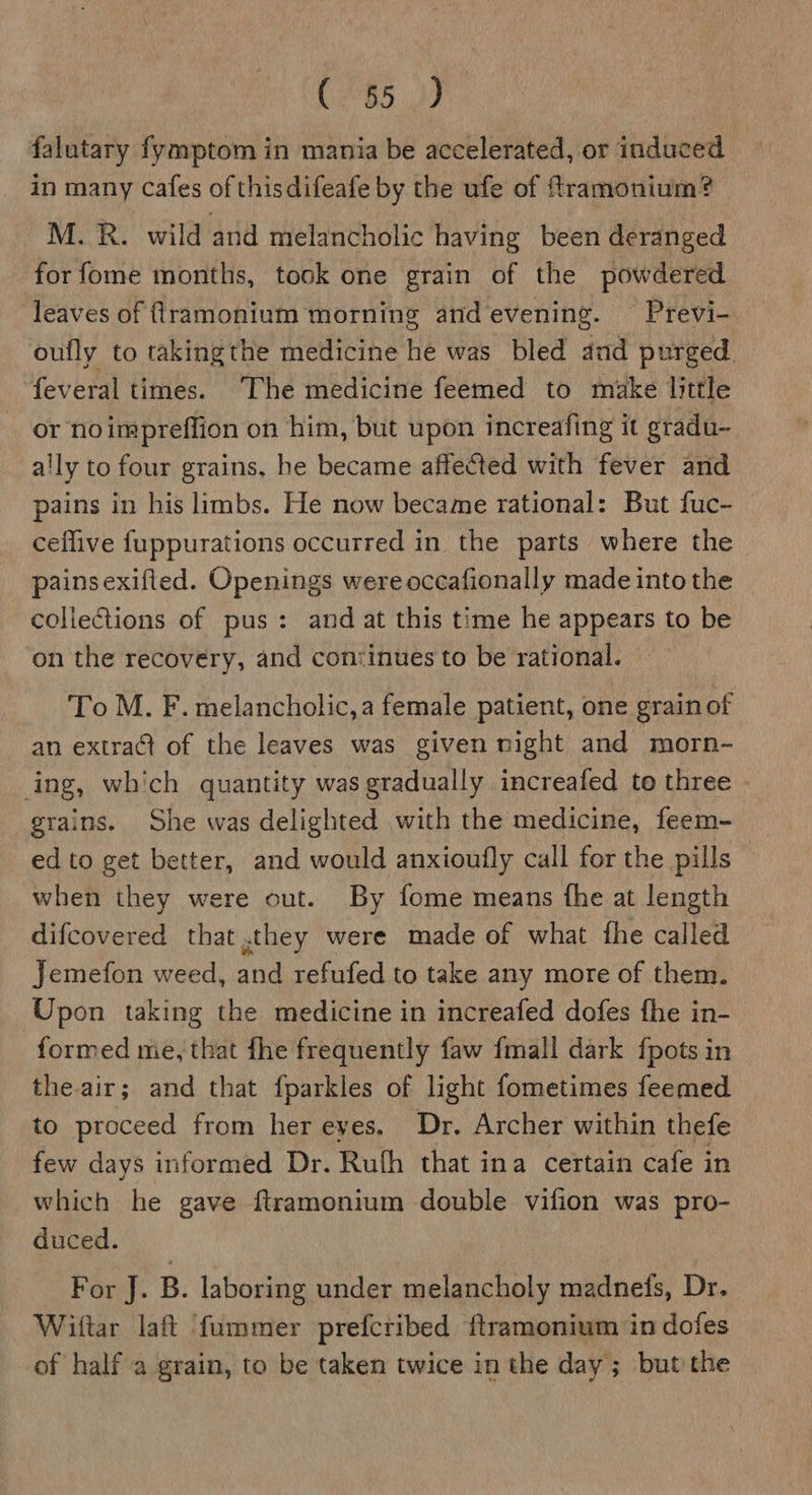 C85 falutary fymptom in mania be accelerated, or induced in many Cafes of this difeafe by the ufe of ftramonium? M..R. wild and melancholic having been deranged for fome months, took one grain of the powdered leaves of ftramonium morning and evening. Previ- oufly to takingthe medicine he was bled and purged feveral times. The medicine feemed to make little or noimpreflion on him, but upon increafing it gradu- ally to four grains, he became affected with fever and pains in his limbs. He now became rational: But fuc- ceflive fuppurations occurred in the parts where the painsexifled. Openings were occafionally made into the collections of pus: and at this time he appears to be on the recovery, and continues to be rational. To M. F. melancholic, a female patient, one grain of an extrad of the leaves was given night and morn- ing, which quantity was gradually increafed to three grains. She was delighted with the medicine, feem- ed to get better, and would anxioufly call for the pills | when they were out. By fome means fhe at length difcovered that ,they were made of what fhe called Jemefon weed, and refufed to take any more of them. Upon taking the medicine in increafed dofes fhe in- formed me, that fhe frequently faw {mall dark fpots in the air; and that fparkles of light fometimes feemed to proceed from her eyes. Dr. Archer within thefe few days informed Dr. Rulh that ina certain cafe in which he gave ftramonium double vifion was pro- duced. For J. B. laboring under melancholy madneds, Dr. Wittar laft fummer prefctibed ftramonium in dofes of half a grain, to be taken twice in the day; but the