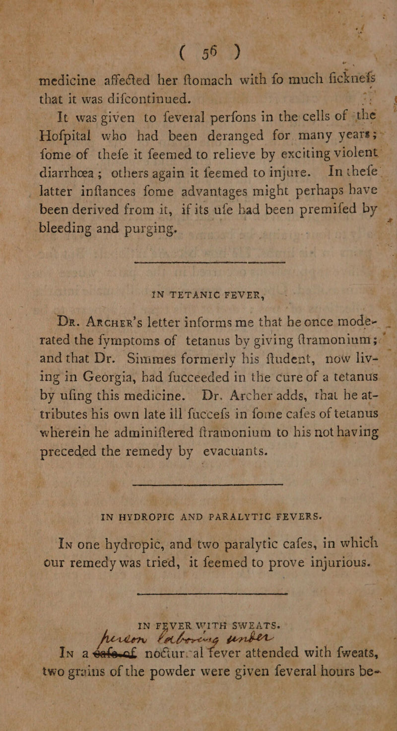 PE al — that it was difcontinued. It was given to feveral perfons in the cells of oe fome of thefe it feemed to relieve by exciting violent’ been derived from it, if its ufe had been premifed eet bleeding and pug ging. IN TETANIC FEVER, ing in Georgia, had fucceeded in the cure of a tetanus by ufing this medicine. Dr. Archer adds, that he at- wherein he adminiftered ftramonium to his not having preceded the remedy by evacuants. IN HYDROPIC AND PARALYTIC FEVERS. In one hydropic, and two paralytic cafes, in which our remedy was tried, it feemed to prove injurious.  nay F EVER pe aay SWEATS. In a rt noGur-al Ate attended with {weats, two graitis of the powder were given saber hours be= *
