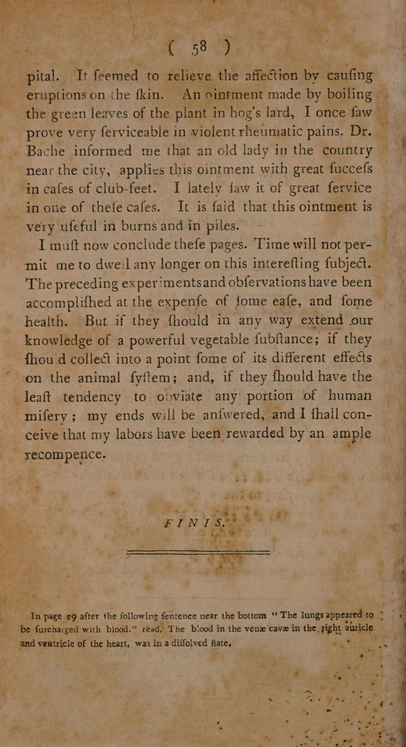    5° ee phe : i: I feemed et elie) tr the affection by caufi ng   eruptions on the fkin. — the green leaves of the plant in hog’s lard, I once faw ‘in cafes of club-feet. I lately faw it of great fervice in one of thefe cafes. It is faid that this ointment is I muft now conclude thefe pages. Time will not per- mit me to dwe:l any longer on this interefting fubject. accomplifhed at the expenfe of fome eafe, and fome health. But if they fhould in any way extend our knowledge of a powerful vegetable fubftance ; if they fhoud collect into a point fome of its different effects _ leaft tendency to obviate any portion of human _mifery ; ; my ends will be anfwered, and I {hall con- ceive that my labors have been rewarded by an ample yecompence.  Ps ? sé &lt;2 - 4 - - i, f. ve * ‘ x ‘3 . 7 ry y ws n = ; 4 “ ce 4 Pee PA Ay _ Ay ‘al - By En page 29 after the following fentence near the bottom “* The lungs orathie ae ~ Be. furcharged with blood.” read) T he biood in the vene cave in the, sight. abricle 1 and ventricle of the heart, was in a diffolved fiate, - on F my ‘ ; : ie yA ~/, e ya - Te oe 45 Bate: x ‘ ~~ 2 2 * =? c a . ~~ Be r 7 eas a 2 - + «y — . &gt; - ‘ . € , S . 4 *, - ™ : Ys s &lt;— R x # os al ws a . . She ay | OS ao oft Te. ‘Tl ~ ote 