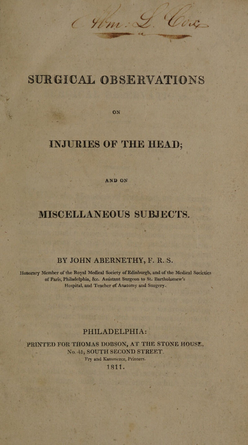 C Woe: 4 KZ Cig. ———— SURGICAL OBSERVATIONS ON INJURIES OF THE HEAD; : . AND ON MISCELLANEOUS SUBJECTS. BY JOHN ABERNETHY, F. B.S. Honorary Member of the Royal Medical Society of Edinburgh, and of the Medical Societies of Paris, Philadelphia, &amp;e. Assistant Surgeon to St. Bartholomew’s Hospital, and Teacher of Anatomy and Surgery. _ PHILADELPHIA: “PRINTED FOR THOMAS DOBSON, AT THE STONE HOUSE, - No, 41; SOUTH SECOND STREET. Fry and Kammerer, Printers. 1811.