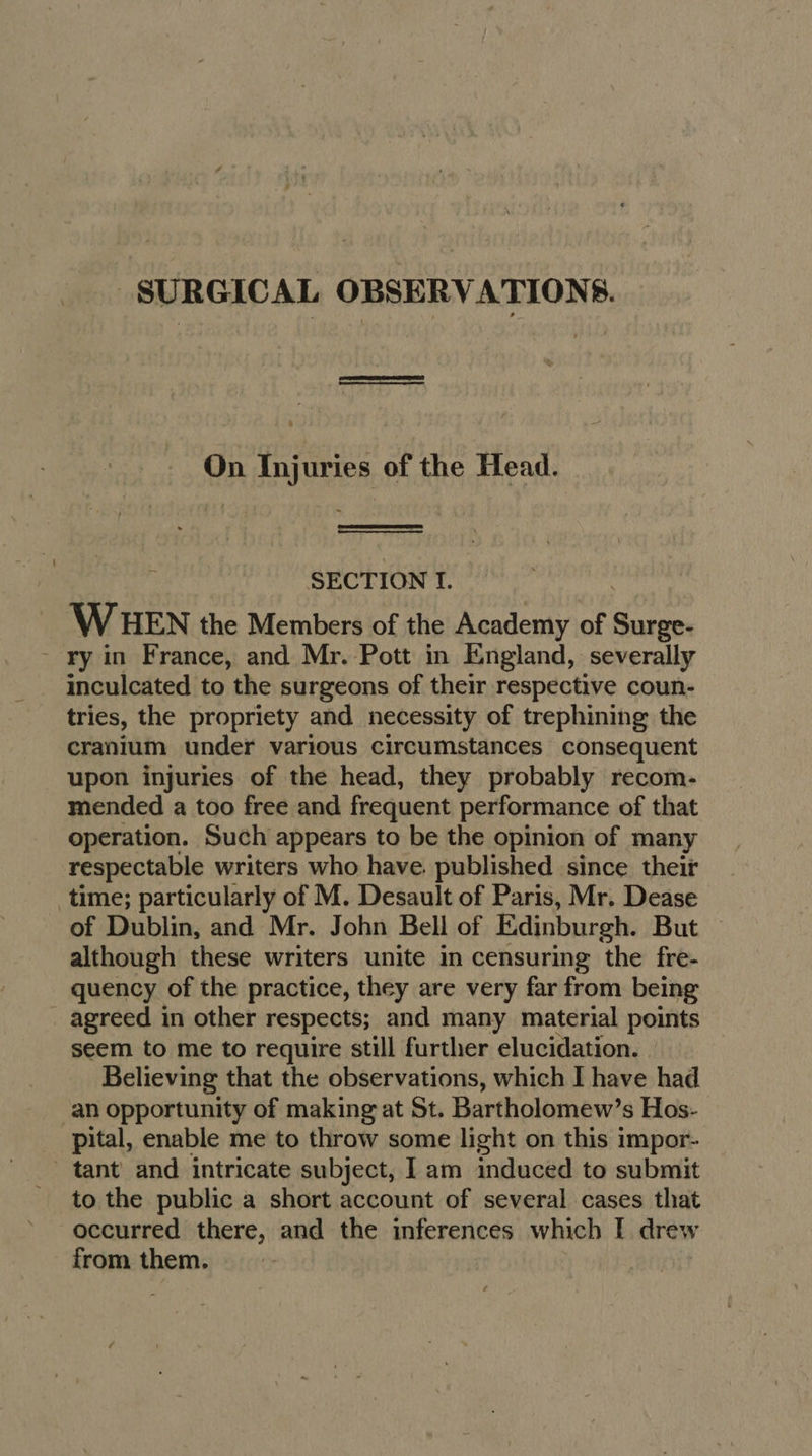 SURGICAL OBSERVATIONS. On Injuries of the Head.   SECTION If. WHEN the Members of the Academy of Pseha - ry in France, and Mr. Pott in England, severally inculcated to the surgeons of their respective coun- tries, the propriety and necessity of trephining the cranium under various circumstances consequent upon injuries of the head, they probably recom- mended a too free and frequent performance of that operation. Such appears to be the opinion of many respectable writers who have. published since. their time; particularly of M. Desault of Paris, Mr. Dease of Dublin, and Mr. John Bell of Edinburgh. But although these writers unite in censuring the fre- quency of the practice, they are very far from being _ agreed in other respects; and many material points seem to me to require still further elucidation. Believing that the observations, which I have had an opportunity of making at St. Bartholomew’s Hos- pital, enable me to throw some light on this impor- tant and intricate subject, I am induced to submit to the public a short account of several cases that occurred there, and the inferences which I drew from them.