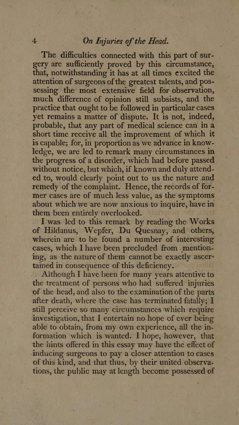 The difficulties connected with this part of sur- gery are sufficiently proved by this circumstance, that, notwithstanding it has at all times excited the attention of surgeons of the greatest talents, and pos- sessing the most extensive field for observation, much difference of opinion still subsists, and the practice that ought to be followed in particular cases yet remains a matter of dispute. It is not, indeed, probable, that any part of medical science can in a short time receive all the improvement of which it is capable; for, in proportion as we advance in know- ledge, we are ‘led to remark many circumstances in the progress of a disorder, which had before passed without notice, but which, if known and duly attend- ed to, would clearly point out to us the nature and remedy of the complaint. Hence, the records of for- _ mer cases are of much less value, as the symptoms about which we are now anxious to inquire, have in them been entirely overlooked. | I was led to this remark by reading the Works of Hildanus, Wepfer, Du Quesnay, and others, wherein are to be found a number of interesting cases, which I have been precluded from .mention- ing, as the nature of them cannot be exactly ascer- tained in consequence of this deficiency. Although I have been for many years attentive to the treatment of persons who had suffered’ injuries of the head, and also to the examination of the parts after death, where the case has terminated fatally; I still perceive so many circumstances which require investigation, that I entertain no hope of ever being able to obtain, from my own experience, all the in- formation which is wanted. I hope, however, that the hints offered in this essay may have the effect of inducing surgeons to pay a closer attention to cases of this kind, and that thus, by their united observa- tions, the public may at length become possessed of