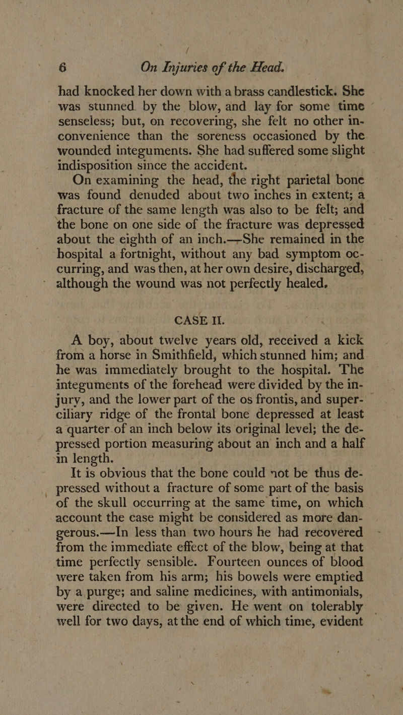 { 6 On Injuries of the Head. had knocked her down with a brass candlestick. She was stunned. by the blow, and lay for some time — senseless; but, on recovering, she felt no other in- convenience than the soreness occasioned by the wounded integuments. She had suffered some slight - indisposition since the accident. On examining the head, the right parietal bone was found denuded about two inches in extent; a fracture of the same length was also to be felt; and ‘the bone on one side of the fracture was depressed about the eighth of an inch.—-She remained in the hospital a fortnight, without any bad symptom oc- curring, and was then, at her own desire, discharged, although the wound was not perfectly healed. CASE Il. | A boy, about twelve years old, received a kick from a horse in Smithfield, which stunned him; and he was immediately brought to the hospital. The integuments of the forehead were divided by the in- jury, and the lower part of the os frontis, and super- — ciliary ridge of the frontal bone depressed at least a quarter of an inch below its original level; the de- pressed portion micastiine about an inch and a half in length. It is obvious that the bone could not be thus de- pressed without a fracture of some part of the basis of the skull occurring at the same time, on which — account the case might be considered as more dan- gerous.—In less than two hours he had recovered from the immediate effect of the blow, being at that time perfectly sensible. Fourteen ounces of blood were taken from his arm; his bowels were emptied by a purge; and saline medicines, with antimonials, were directed to be given. He went on tolerably well for two days, at the end of which time, evident
