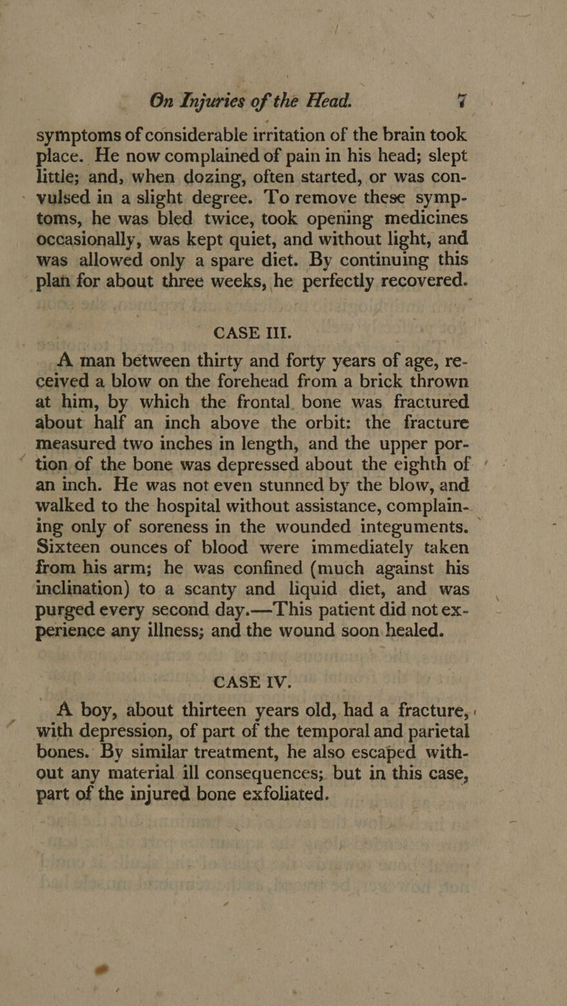 symptoms of considerable irritation of the brain took place. He now complained of pain in his head; slept little; and, when dozing, often started, or was con- - vulsed in a slight degree. To remove these symp- toms, he was bled twice, took opening medicines occasionally, was kept quiet, and without light, and was allowed only a spare diet. By continuing this - CASE Il. A. man between thirty and forty years of age, re- ceived a blow on the forehead from a brick thrown at him, by which the frontal. bone was fractured about half an inch above the orbit: the fracture measured two inches in length, and the upper por- an inch. He was not even stunned by the blow, and Sixteen ounces of blood were immediately taken from his arm; he was confined (much against his inclination) to a scanty and liquid diet, and was purged every second day.—This patient did not ex- perience any illness; and the wound soon healed. - CASE IV. with depression, of part of the temporal and parietal bones.’ By similar treatment, he also escaped with- out any material ill consequences; but in this case, part of the injured bone exfoliated. \